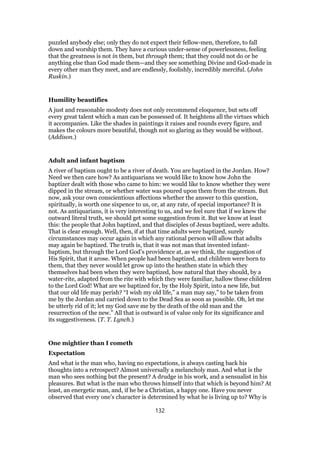 puzzled anybody else; only they do not expect their fellow-men, therefore, to fall
down and worship them. They have a curious under-sense of powerlessness, feeling
that the greatness is not in them, but through them; that they could not do or be
anything else than God made them—and they see something Divine and God-made in
every other man they meet, and are endlessly, foolishly, incredibly merciful. (John
Ruskin.)
Humility beautifies
A just and reasonable modesty does not only recommend eloquence, but sets off
every great talent which a man can be possessed of. It heightens all the virtues which
it accompanies. Like the shades in paintings it raises and rounds every figure, and
makes the colours more beautiful, though not so glaring as they would be without.
(Addison.)
Adult and infant baptism
A river of baptism ought to be a river of death. You are baptized in the Jordan. How?
Need we then care how? As antiquarians we would like to know how John the
baptizer dealt with those who came to him: we would like to know whether they were
dipped in the stream, or whether water was poured upon them from the stream. But
now, ask your own conscientious affections whether the answer to this question,
spiritually, is worth one sixpence to us, or, at any rate, of special importance? It is
not. As antiquarians, it is very interesting to us, and we feel sure that if we knew the
outward literal truth, we should get some suggestion from it. But we know at least
this: the people that John baptized, and that disciples of Jesus baptized, were adults.
That is clear enough. Well, then, if at that time adults were baptized, surely
circumstances may occur again in which any rational person will allow that adults
may again be baptized. The truth is, that it was not man that invented infant-
baptism, but through the Lord God’s providence at, as we think, the suggestion of
His Spirit, that it arose. When people had been baptized, and children were born to
them, that they never would let grow up into the heathen state in which they
themselves had been when they were baptized, how natural that they should, by a
water-rite, adapted from the rite with which they were familiar, hallow these children
to the Lord God! What are we baptized for, by the Holy Spirit, into a new life, but
that our old life may perish? “I wish my old life,” a man may say,” to be taken from
me by the Jordan and carried down to the Dead Sea as soon as possible. Oh, let me
be utterly rid of it; let my God save me by the death of the old man and the
resurrection of the new.” All that is outward is of value only for its significance and
its suggestiveness. (T. T. Lynch.)
One mightier than I cometh
Expectation
And what is the man who, having no expectations, is always casting back his
thoughts into a retrospect? Almost universally a melancholy man. And what is the
man who sees nothing but the present? A drudge in his work, and a sensualist in his
pleasures. But what is the man who throws himself into that which is beyond him? At
least, an energetic man, and, if he be a Christian, a happy one. Have you never
observed that every one’s character is determined by what he is living up to? Why is
132
 