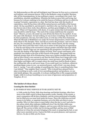 the Mahommedan an idle and self-indulgent man? Because he lives up to a corporeal,
and indolent, and sensuous heaven. Why is the Brahmin a man of apathy? Because,
after all his transmigrations, he has nothing to expect—according to his creed—but
annihilation, absolute annihilation. Whydoes the believer grow holy and loving, but
because he is always realizing in his mind the heaven of holiness and love to which he
is going? Certainly, expectation is a duty. But God has done with this faculty of
expectation, what He has done with all the natural powers and habits of the human
mind—He has sanctified it, and elevated it. And this is the way God has done it—He
has thrown into it first, truth, then affection, and then great delight,so He has made
it hope. What is it? Expectation with desire. It is quite certain that God intended that
man should be ruled by hope. “The seed of the woman shall bruise the serpent’s
head.” Observe, at once, the mind was sent off into the future for its comfort. It was
the same with Abraham—he had nothing, he was to have everything. The Jews lived
by their prophecies. Nor less, but rather more, it is the key of the New Testament.
What the Messiah of Bethlehem was under the former dispensation, Christ made the
Holy Ghost to His disciples. Wait, wait till you receive the promises. And now what is
the aim, the consolation, the theme, the life of the whole Church, but the coming
back of her dear Lord? But what I wish you to notice in this long line of expectation
is, that the next thing in the succession is always greater and better than that which
preceded it. David’s reign was one appointed in the prospective; but David’s reign
was only the shadow of the higher empire of Christ. Zion’s power and beauty were
predicted; but chiefly as the type of the Church of the gospel. The gospel itself was
infinitely greater than all its foreshowing; Jesus was a greater prophet than Moses.
And we have Christ’s own warrant to say that the Holy Ghost was a larger gift to the
Church than even His own personal presence—more pervasive, more effective. And
then higher and higher still, in ranges where the mind loses itself in floods of glory,
the swelling tide rolls on and never stops. If you could read it so, brethren, whenever
anything happy comes to you—an answered prayer, a gift of God—you may always
hear it—saying, “I am only a pledge of something else; there is something better than
I am behind.” “One mightier than I cometh.” Why it should have pleased God to
place everything in such a scale of ever-ascending grandeur and goodness, we can
only faintly glimpse. But, assuredly, it is always exalting Him in His unapproachable
height, while it is always humbling us in our sense of ignorance and preparation. (J.
Vaughan, M. A.)
The latchet of whose shoes
Loosing the shoe-latchet
I. NO FORM OF HOLY SERVICE IS TO BE LIGHTLY SET BY.
1. Little works for Christ, little shoe-bearings and latchet-loosings, often have
more of the child’s spirit in them than greater works. Outside, in the streets, a
man’s companion will do him a kindness, and the action performed is friendly;
but for filial acts you must look inside the house. There the child does not lend
money to its father, or negotiate business, yet in his little acts there is more
sonship. Who is it that comes to meet father when the day is over? and what is
the action which often indicates childhood’s love? See the little child come
tottering forward with father’s slippers, and run away with his boots as he puts
them off. The service is little, but it is loving and filial, and has more of filial
affection in it than the servants bringing in the meal, or preparing the bed, or any
other more essential service. It gives the little one great pleasure, and expresses
his love. So also in little acts for Jesus.
133
 