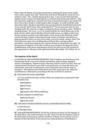 When John the Baptist was going round Judaea, shaking the hearts of the people
with a call to repent, they said, “Surely this must be the Messiah for whom we have
waited so long.” “No,” said the strong-spoken man, “I am not; the Christ but One
mightier than I cometh; He shall baptize you with the Holy Ghost and with fire.” This
last expression might have conveyed some idea of material burning to any people but
Jews; but in their minds it would awaken other thoughts. It would recall the scene
when their father Abraham asked Him who promised that he should inherit the land,
“Lord, whereby shall I know that I shall inherit it?” The answer came thus: he was
standing under the open sky at night, watching by chosen sacrifices, when, “Behold a
smoking furnace,” &c. (Gen_15:17). It would recall the fire which Moses saw in the
bush; the fire which came in the day of Israel’s deliverance, as a light on their way;
the fire which descended on the Tabernacle; which shone in the Shekinah; which
touched the lips of Isaiah; which flamed in the visions of Ezekiel; and which was
again promised to Zion, not only in her public, but in her family, shrines, when “the
Lord will create upon every dwelling-place of Mount Zion, and upon all her
assemblies, a cloud and smoke by day, and the shining of a flaming fire by night.” In
the promise of a baptism of fire they would at once recognize the approach of new
manifestations of the power and presence of God; for that was ever the purport of
this appearance in “the days of the right hand of the Most High.” (W. Arthur, M. A.)
The baptism of the Spirit
I. NATURE OF THE BAPTISM PROMISED. John’s baptism was introductory and
transitional; Christ’s was to be spiritual, quickening, and searching. Apparent
mixture of metaphors. “Baptism means cleansing, and fire means warmth. How can
warmth cleanse? No heart is pure that is not passionate, no virtue safe that is not
enthusiastic. And such an enthusiastic virtue (and much more) Christ came to
introduce.” The baptism of the Holy Ghost and of fire comes upon all—either for
sanctification or destruction, according to the way in which it is received.
II. THE NEED OF SUCH A BAPTISM.
1. It was needed in the time of John. What was wanted was a moral power that
should at once
(1) Enlighten;
(2) Convince;
(3) Convert;
(4) Inspire with well-founded hope.
2. Such a baptism is needed now.
(1) In the Church;
(2) In the world.
III. THE ONLY SOURCE WHENCE SUCH A BAPTISM COULD COME.
1. From heaven.
2. Through Christ.
IV. THE BAPTISM BESTOWED. On the day of Pentecost there was the baptism of
the Holy Ghost. The world received a new life. There was also the baptism of fire in
the destruction of Jerusalem, and the overthrow of Rome. Every genuine revival a
baptism of the Holy Ghost. Every time of sore national distress or humiliation a
135
 