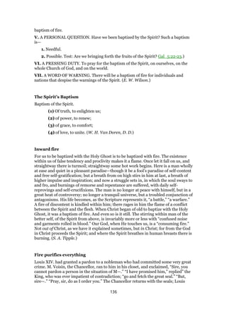 baptism of fire.
V. A PERSONAL QUESTION. Have we been baptized by the Spirit? Such a baptism
is—
1. Needful.
2. Possible. Test: Are we bringing forth the fruits of the Spirit? Gal_5:22-23.)
VI. A PRESSING DUTY. To pray for the baptism of the Spirit, on ourselves, on the
whole Church of God, and on the world.
VII. A WORD OF WARNING. There will be a baptism of fire for individuals and
nations that despise the warnings of the Spirit. (E. W. Wilson.)
The Spirit’s Baptism
Baptism of the Spirit.
(1) Of truth, to enlighten us;
(2) of power, to renew;
(3) of grace, to comfort;
(4) of love, to unite. (W. H. Van Doren, D. D.)
Inward fire
For us to be baptized with the Holy Ghost is to be baptized with fire. The existence
within us of false tendency and proclivity makes it a flame. Once let it fall on us, and
straightway there is turmoil; straightway some hot work begins. Here is a man wholly
at ease and quiet in a pleasant paradise—though it be a fool’s paradise of self-content
and free self-gratification; but a breath from on high stirs in him at last, a breath of
higher impulse and inspiration; and now a struggle sets in, in which the soul sways to
and fro, and burnings of remorse and repentance are suffered, with daily self-
reprovings and self-crucifixions. The man is no longer at peace with himself, but in a
great heat of controversy; no longer a tranquil universe, but a troubled conjunction of
antagonisms. His life becomes, as the Scripture represents it, “a battle,” “a warfare.”
A fire of discontent is kindled within him; there rages in him the flame of a conflict
between the Spirit and the flesh. When Christ began of old to baptize with the Holy
Ghost, it was a baptism of fire. And even so is it still. The stirring within man of the
better self, of the Spirit from above, is invariably more or less with “confused noise
and garments rolled in blood.” Our God, when He touches us, is a “consuming fire.”
Not out of Christ, as we have it explained sometimes, but in Christ; for from the God
in Christ proceeds the Spirit; and where the Spirit breathes in human breasts there is
burning. (S. A. Tipple.)
Fire purifies everything
Louis XIV. had granted a pardon to a nobleman who had committed some very great
crime. M. Voisin, the Chancellor, ran to him in his closet, and exclaimed, “Sire, you
cannot pardon a person in the situation of M—.” “I have promised him,” replied” the
King, who was ever impatient of contradiction; “go and fetch the great seal.” “But,
sire—.” “Pray, sir, do as I order you.” The Chancellor returns with the seals; Louis
136
 