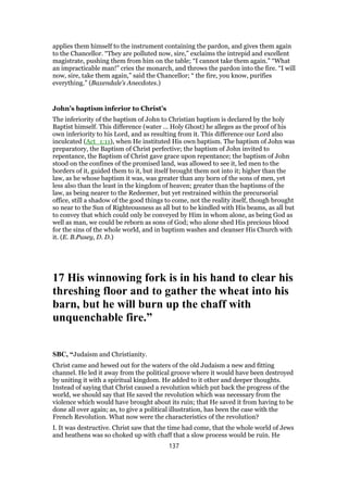 applies them himself to the instrument containing the pardon, and gives them again
to the Chancellor. “They are polluted now, sire,” exclaims the intrepid and excellent
magistrate, pushing them from him on the table; “I cannot take them again.” “What
an impracticable man!” cries the monarch, and throws the pardon into the fire. “I will
now, sire, take them again,” said the Chancellor; “ the fire, you know, purifies
everything.” (Baxendale’s Anecdotes.)
John’s baptism inferior to Christ’s
The inferiority of the baptism of John to Christian baptism is declared by the holy
Baptist himself. This difference (water … Holy Ghost) he alleges as the proof of his
own inferiority to his Lord, and as resulting from it. This difference our Lord also
inculcated (Act_1:11), when He instituted His own baptism. The baptism of John was
preparatory, the Baptism of Christ perfective; the baptism of John invited to
repentance, the Baptism of Christ gave grace upon repentance; the baptism of John
stood on the confines of the promised land, was allowed to see it, led men to the
borders of it, guided them to it, but itself brought them not into it; higher than the
law, as he whose baptism it was, was greater than any born of the sons of men, yet
less also than the least in the kingdom of heaven; greater than the baptisms of the
law, as being nearer to the Redeemer, but yet restrained within the precursorial
office, still a shadow of the good things to come, not the reality itself, though brought
so near to the Sun of Righteousness as all but to be kindled with His beams, as all but
to convey that which could only be conveyed by Him in whom alone, as being God as
well as man, we could be reborn as sons of God; who alone shed His precious blood
for the sins of the whole world, and in baptism washes and cleanser His Church with
it. (E. B.Pusey, D. D.)
17 His winnowing fork is in his hand to clear his
threshing floor and to gather the wheat into his
barn, but he will burn up the chaff with
unquenchable fire.”
SBC, “Judaism and Christianity.
Christ came and hewed out for the waters of the old Judaism a new and fitting
channel. He led it away from the political groove where it would have been destroyed
by uniting it with a spiritual kingdom. He added to it other and deeper thoughts.
Instead of saying that Christ caused a revolution which put back the progress of the
world, we should say that He saved the revolution which was necessary from the
violence which would have brought about its ruin; that He saved it from having to be
done all over again; as, to give a political illustration, has been the case with the
French Revolution. What now were the characteristics of the revolution?
I. It was destructive. Christ saw that the time had come, that the whole world of Jews
and heathens was so choked up with chaff that a slow process would be ruin. He
137
 