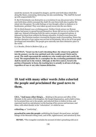 seized the moment, He accepted its dangers, and He sent forth ideas which flew
along like flame, consuming, destroying, but also assimilating. "The chaff He burned
up with unquenchable fire."
II. But if Christianity was destructive as a revolution it was also preservative. If Christ
sent forth ideas which consumed the chaff, He sent them forth also to gather the
wheat into His garner. No noble feelings or true thought, either in Judaism or in
heathenism, perished. They were taken up and woven into the new fabric.
III. Its third element was a civilising power. Neither Greek science nor Roman
culture had power to spread beyond themselves. Rome did not try to civilise in the
right way. Instead of drawing forth the native energies of conquered nations, it
imposed on them from without the Roman education. It tried to turn them into
Romans. The Christian teachers reversed the Roman mode of proceeding. Hence the
peculiar character of any nation was not lost in Christianity, but so far as it was good
developed and intensified. The people grew naturally into their distinctive place in
the world.
S. A. Brooke, Christ in Modern Life, p. 47.
COFFMAN, "Israel was the Lord's threshing-floor; the wheat to be gathered
into the granary was the true spiritual seed who would accept Christ and be
saved. The chaff represented the unbelievers who would reject and crucify the
Lord. The unquenchable fire is a metaphor for the everlasting punishment which
shall be meted out to the wicked. Although, in this first context, Israel is the
portion of humanity in focus, the teaching here is actually to all men of all ages,
regardless of race or any other human distinction.
18 And with many other words John exhorted
the people and proclaimed the good news to
them.
GILL, "And many other thing's,.... Relating to the person and office of the
Messiah, to the nature of his kingdom, the Gospel dispensation, and to faith in him;
for he pointed him out to the people, and exhorted them to believe in him, and
expressed much joy and pleasure on the hearing of his success and increase; and
these, with others beside, in his "exhortation", or whilst he was
exhorting, or "comforting",
preached he unto the people: publishing the Gospel, the good news, and glad
tidings of the Messiah's being come, and of life, righteousness, and salvation by him.
HENRY, “The evangelist concludes his account of John's preaching with an et
138
 