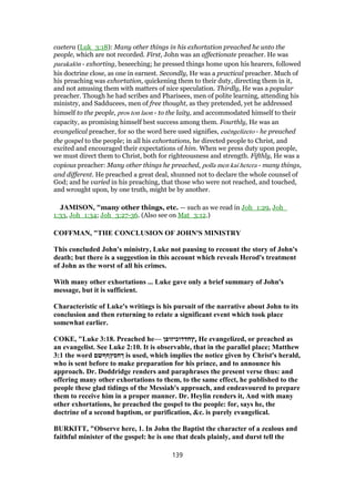 caetera (Luk_3:18): Many other things in his exhortation preached he unto the
people, which are not recorded. First, John was an affectionate preacher. He was
parakalōn - exhorting, beseeching; he pressed things home upon his hearers, followed
his doctrine close, as one in earnest. Secondly, He was a practical preacher. Much of
his preaching was exhortation, quickening them to their duty, directing them in it,
and not amusing them with matters of nice speculation. Thirdly, He was a popular
preacher. Though he had scribes and Pharisees, men of polite learning, attending his
ministry, and Sadducees, men of free thought, as they pretended, yet he addressed
himself to the people, pros ton laon - to the laity, and accommodated himself to their
capacity, as promising himself best success among them. Fourthly, He was an
evangelical preacher, for so the word here used signifies, euēngelizeto - he preached
the gospel to the people; in all his exhortations, he directed people to Christ, and
excited and encouraged their expectations of him. When we press duty upon people,
we must direct them to Christ, both for righteousness and strength. Fifthly, He was a
copious preacher: Many other things he preached, polla men kai hetera - many things,
and different. He preached a great deal, shunned not to declare the whole counsel of
God; and he varied in his preaching, that those who were not reached, and touched,
and wrought upon, by one truth, might be by another.
JAMISON, "many other things, etc. — such as we read in Joh_1:29, Joh_
1:33, Joh_1:34; Joh_3:27-36. (Also see on Mat_3:12.)
COFFMAN, "THE CONCLUSION OF JOHN'S MINISTRY
This concluded John's ministry, Luke not pausing to recount the story of John's
death; but there is a suggestion in this account which reveals Herod's treatment
of John as the worst of all his crimes.
With many other exhortations ... Luke gave only a brief summary of John's
message, but it is sufficient.
Characteristic of Luke's writings is his pursuit of the narrative about John to its
conclusion and then returning to relate a significant event which took place
somewhat earlier.
COKE, "Luke 3:18. Preached he— ‫ֵץחדדוכיזופן‬, He evangelized, or preached as
an evangelist. See Luke 2:10. It is observable, that in the parallel place; Matthew
3:1 the word ‫ךחסץףףשם‬ is used, which implies the notice given by Christ's herald,
who is sent before to make preparation for his prince, and to announce his
approach. Dr. Doddridge renders and paraphrases the present verse thus: and
offering many other exhortations to them, to the same effect, he published to the
people these glad tidings of the Messiah's approach, and endeavoured to prepare
them to receive him in a proper manner. Dr. Heylin renders it, And with many
other exhortations, he preached the gospel to the people: for, says he, the
doctrine of a second baptism, or purification, &c. is purely evangelical.
BURKITT, "Observe here, 1. In John the Baptist the character of a zealous and
faithful minister of the gospel: he is one that deals plainly, and durst tell the
139
 