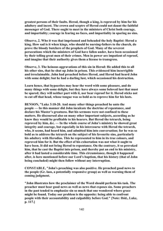 greatest persons of their faults. Herod, though a king, is reproved by him for his
adultery and incest. The crown and sceptre of Herod could not daunt the faithful
messenger of God. There ought to meet in the ministers of Christ both courage,
and impartiality; courage in fearing no faces, and impartiality in sparing no sins.
Observe, 2. Who it was that imprisoned and beheaded the holy Baptist: Herod a
king. How sad is it when kings, who should be nursing-fathers to the church, do
prove the bloody butchers of the prophets of God. Many of the severest
persecutions which the ministers of God have fallen under, have been occasioned
by their telling great men of their crimes. Men in power are impatient of reproof,
and imagine that their authority gives them a license to transgress.
Observe, 3. The heinous aggravations of this sin in Herod: He added this to all
his other sins, that he shut up John in prison. This evidenced him incorrigible
and irreclaimable. John had preached before Herod, and Herod had heard John
with some delight; but he had a darling lust, which occasioned his destruction.
Learn hence, that hypocrites may hear the word with some pleasure, and do
many things with some delight, but they have always some beloved lust that must
be spared; they will neither part with it, nor bear reproof for it. Herod sticks not
to cut off that head, whose tongue was so bold as to reprove him for his lusts.
BENSON, "Luke 3:18-20. And many other things preached he unto the
people — In this manner did John inculcate the doctrine of repentance, and
declare his Master’s greatness. But his sermons were not confined to these
matters. He discoursed also on many other important subjects, according as he
knew they would be profitable to his hearers. But Herod the tetrarch, being
reproved by him, &c. — In the whole course of John’s ministry he showed great
integrity and courage, but especially in his intercourse with Herod the tetrarch,
who, it seems, had heard him, and admitted him into conversation; for he was so
bold as to address the tetrarch on the subject of his favourite sins, particularly
his adultery with Herodias. This he represented to him in its true colours, and
reproved him for it. But the effect of his exhortation was not what it ought to
have been. It did not bring Herod to repentance. On the contrary, it so provoked
him, that he cast the Baptist into prison, and thereby put an end to his ministry,
after it had lasted a considerable time. This circumstance, though it happened
after, is here mentioned before our Lord’s baptism, that his history (that of John
being concluded) might then follow without any interruption.
CONSTABLE, "John's preaching was also positive. He preached good news to
the people (Gr. laos, a potentially responsive group) as well as warning them of
coming judgment.
"John illustrates how the proclaimer of the Word should perform his task. The
preacher must bear good news as well as news that exposes sin. Some preachers
in the past tended to emphasize sin so much that one wondered where grace
might be found. Today our problem is the opposite: being able to confront
people with their accountability and culpability before God." [Note: Ibid., Luke,
p. 117.]
140
 