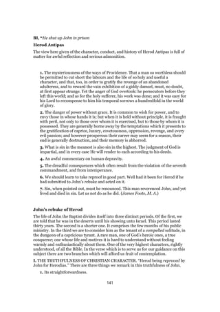 BI, “He shut up John in prison
Herod Antipas
The view here given of the character, conduct, and history of Herod Antipas is full of
matter for awful reflection and serious admonition.
1. The mysteriousness of the ways of Providence. That a man so worthless should
be permitted to cut short the labours and the life of so holy and useful a
character, and that, too, in order to gratify the revenge of an abandoned
adulteress, and to reward the vain exhibition of a giddy damsel, must, no doubt,
at first appear strange. Yet the anger of God overtook: he persecutors before they
left this world; and as for the holy sufferer, his work was done; and it was easy for
his Lord to recompense to him his temporal sorrows a hundredfold in the world
of glory.
2. The danger of power without grace. It is common to wish for power, and to
envy those in whose hands it is; but when it is held without principle, it is fraught
with peril, not only to those over whom it is exercised, but to those by whom it is
possessed. They are generally borne away by the temptations which it presents to
the gratification of caprice, luxury, covetousness, oppression, revenge, and every
evil passion; and however prosperous their career may seem for a season, their
end is generally destruction, and their memory is abhorred.
3. What is sin in the meanest is also sin in the highest. The judgment of God is
impartial, and in every case He will render to each according to his deeds.
4. An awful commentary on human depravity.
5. The dreadful consequences which often result from the violation of the seventh
commandment, and from intemperance.
6. We should learn to take reproof in good part. Well had it been for Herod if he
had submitted to John’s rebuke and acted on it.
7. Sin, when pointed out, must be renounced. This man reverenced John, and yet
lived and died in sin. Let us not do as he did. (James Foote, M. A.)
John’s rebuke of Herod
The life of John the Baptist divides itself into three distinct periods. Of the first, we
are told that he was in the deserts until his showing unto Israel. This period lasted
thirty years. The second is a shorter one. It comprises the few months of his public
ministry. In the third we are to consider him as the tenant of a compelled solitude, in
the dungeon of a capricious tyrant. A rare man, one of God’s heroic ones, a true
conqueror; one whose life and motives it is hard to understand without feeling
warmly and enthusiastically about them. One of the very highest characters, rightly
understood, of all the Bible. In the verse which is to serve us for our guidance on this
subject there are two branches which will afford us fruit of contemplation.
I. THE TRUTHFULNESS OF CHRISTIAN CHARACTER. “Herod being reproved by
John for Herodias.” There are three things we remark in this truthfulness of John.
1. Its straightforwardness.
141
 