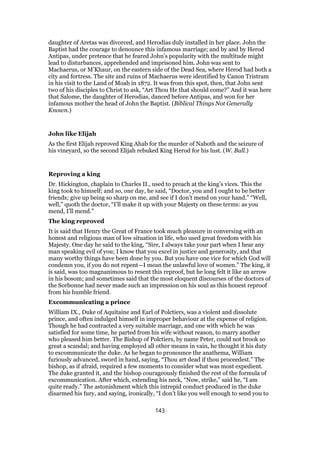 daughter of Aretas was divorced, and Herodias duly installed in her place. John the
Baptist had the courage to denounce this infamous marriage; and by and by Herod
Antipas, under pretence that he feared John’s popularity with the multitude might
lead to disturbances, apprehended and imprisoned him. John was sent to
Machaerus, or M’Khaur, on the eastern side of the Dead Sea, where Herod had both a
city and fortress. The site and ruins of Machaerus were identified by Canon Tristram
in his visit to the Land of Moab in 1872. It was from this spot, then, that John sent
two of his disciples to Christ to ask, “Art Thou He that should come?” And it was here
that Salome, the daughter of Herodias, danced before Antipas, and won for her
infamous mother the head of John the Baptist. (Biblical Things Not Generally
Known.)
John like Elijah
As the first Elijah reproved King Ahab for the murder of Naboth and the seizure of
his vineyard, so the second Elijah rebuked King Herod for his lust. (W. Bull.)
Reproving a king
Dr. Hickington, chaplain to Charles II., used to preach at the king’s vices. This the
king took to himself; and so, one day, he said, “Doctor, you and I ought to be better
friends; give up being so sharp on me, and see if I don’t mend on your hand.” “Well,
well,” quoth the doctor, “I’ll make it up with your Majesty on these terms: as you
mend, I’ll mend.”
The king reproved
It is said that Henry the Great of France took much pleasure in conversing with an
honest and religious man of low situation in life, who used great freedom with his
Majesty. One day he said to the king, “Sire, I always take your part when I hear any
man speaking evil of you; I know that you excel in justice and generosity, and that
many worthy things have been done by you. But you have one vice for which God will
condemn you, if you do not repent—I mean the unlawful love of women.” The king, it
is said, was too magnanimous to resent this reproof, but he long felt it like an arrow
in his bosom; and sometimes said that the most eloquent discourses of the doctors of
the Sorbonne had never made such an impression on his soul as this honest reproof
from his humble friend.
Excommunicating a prince
William IX., Duke of Aquitaine and Earl of Polctiers, was a violent and dissolute
prince, and often indulged himself in improper behaviour at the expense of religion.
Though he had contracted a very suitable marriage, and one with which he was
satisfied for some time, he parted from his wife without reason, to marry another
who pleased him better. The Bishop of Polctiers, by name Peter, could not brook so
great a scandal; and having employed all other means in vain, he thought it his duty
to excommunicate the duke. As he began to pronounce the anathema, William
furiously advanced, sword in hand, saying, “Thou art dead if thou proceedest.” The
bishop, as if afraid, required a few moments to consider what was most expedient.
The duke granted it, and the bishop courageously finished the rest of the formula of
excommunication. After which, extending his neck, “Now, strike,” said he, “I am
quite ready.” The astonishment which this intrepid conduct produced in the duke
disarmed his fury, and saying, ironically, “I don’t like you well enough to send you to
143
 