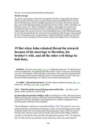 heaven,” he contented himself with banishing him.
Moral courage
Dr. Harris, the minister of Hanwell, during the Civil Wars, frequently had military
officers quartered at his house. A party of them, being unmindful of the reverence
due to the holy name of God, indulged themselves in swearing. The doctor noticed
this, and on the following Sunday preached from these words—“Above all things, my
brethren, swear not.” This so enraged the soldiers, who judged the sermon was
intended for them, that they swore they would shoot him if he preached on the
subject again. He was not, however, to be intimidated; and, on the following Sunday,
he not only preached from the same text, but inveighed in still stronger terms against
the vice of swearing. As he was preaching a soldier levelled his carabine at him; but
he went on to the conclusion of his sermon, without the slightest fear or hesitation.
19 But when John rebuked Herod the tetrarch
because of his marriage to Herodias, his
brother’s wife, and all the other evil things he
had done,
BARNES, "See the notes at Mat_14:1-13. “Added this above all.” To all his former
crimes he added this; not implying that this was the “worst” of his acts, but that this
was “one” of his deeds, of like character as the others. The event here mentioned did
not take place until some time after this, but it is mentioned here to show what was
the end of John’s preaching, or to “fill out” the account concerning him.
CLARKE, "Herod the tetrarch - See this subject explained at large, Mat_14:1
(note), etc., and Mar_6:21, Mar_6:23 (note).
GILL, "But Herod the tetrarch being reproved by him,.... By John, as the
Syriac, Arabic, and Persic versions add:
for Herodias his brother Philip's wife; for taking her to wife, whilst his brother
Philip was living. The account, which the Jewish chronologer (x) gives, of this Herod,
and of this fact of his, and John's reproving him for it, and the consequence of it,
perfectly agrees with this of the evangelist.
"Herod Antipater, and there are some that call him, ‫טיטרקי‬ "the tetrarch", was a son
of Herod the first, and brother of Archelaus'; and he was the third king of the family
of Herod; and he was very wicked, and a destroying man: many of the wise men of
Israel he slew with the sword; and he took the wife of his brother Philip, whilst he
was alive, to himself for wife; and John, the high priest, because ‫,הוכיחו‬ "he reproved
him" for this, he slew him with the sword, with many of the wise men of Israel.''
144
 