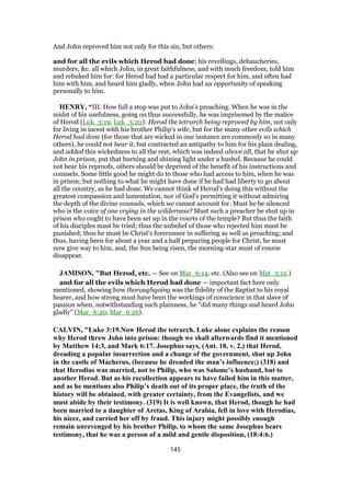 And John reproved him not only for this sin, but others:
and for all the evils which Herod had done; his revellings, debaucheries,
murders, &c. all which John, in great faithfulness, and with much freedom, told him
and rebuked him for: for Herod had had a particular respect for him, and often had
him with him, and heard him gladly, when John had an opportunity of speaking
personally to him.
HENRY, “III. How full a stop was put to John's preaching. When he was in the
midst of his usefulness, going on thus successfully, he was imprisoned by the malice
of Herod (Luk_3:19, Luk_3:20): Herod the tetrarch being reproved by him, not only
for living in incest with his brother Philip's wife, but for the many other evils which
Herod had done (for those that are wicked in one instance are commonly so in many
others), he could not bear it, but contracted an antipathy to him for his plain dealing,
and added this wickedness to all the rest, which was indeed above all, that he shut up
John in prison, put that burning and shining light under a bushel. Because he could
not bear his reproofs, others should be deprived of the benefit of his instructions and
counsels. Some little good he might do to those who had access to him, when he was
in prison; but nothing to what he might have done if he had had liberty to go about
all the country, as he had done. We cannot think of Herod's doing this without the
greatest compassion and lamentation, nor of God's permitting it without admiring
the depth of the divine counsels, which we cannot account for. Must he be silenced
who is the voice of one crying in the wilderness? Must such a preacher be shut up in
prison who ought to have been set up in the courts of the temple? But thus the faith
of his disciples must be tried; thus the unbelief of those who rejected him must be
punished; thus he must be Christ's forerunner in suffering as well as preaching; and
thus, having been for about a year and a half preparing people for Christ, he must
now give way to him, and, the Sun being risen, the morning-star must of course
disappear.
JAMISON, "But Herod, etc. — See on Mar_6:14, etc. (Also see on Mat_3:12.)
and for all the evils which Herod had done — important fact here only
mentioned, showing how thoroughgoing was the fidelity of the Baptist to his royal
hearer, and how strong must have been the workings of conscience in that slave of
passion when, notwithstanding such plainness, he “did many things and heard John
gladly” (Mar_6:20, Mar_6:26).
CALVIN, "Luke 3:19.Now Herod the tetrarch. Luke alone explains the reason
why Herod threw John into prison: though we shall afterwards find it mentioned
by Matthew 14:3, and Mark 6:17. Josephus says, (Ant. 18, v. 2,) that Herod,
dreading a popular insurrection and a change of the government, shut up John
in the castle of Macherus, (because he dreaded the man’s influence;) (318) and
that Herodias was married, not to Philip, who was Salome’s husband, but to
another Herod. But as his recollection appears to have failed him in this matter,
and as he mentions also Philip’s death out of its proper place, the truth of the
history will be obtained, with greater certainty, from the Evangelists, and we
must abide by their testimony. (319) It is well known, that Herod, though he had
been married to a daughter of Aretas, King of Arabia, fell in love with Herodias,
his niece, and carried her off by fraud. This injury might possibly enough
remain unrevenged by his brother Philip, to whom the same Josephus bears
testimony, that he was a person of a mild and gentle disposition, (18:4:6.)
145
 