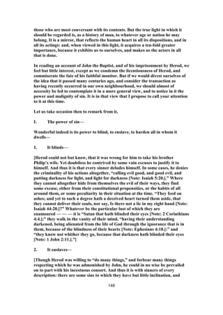 those who are most conversant with its contents. But the true light in which it
should be regarded is, as a history of man, to whatever age or nation he may
belong. It is a mirror, that reflects the human heart in all its dispositions, and in
all its actings: and, when viewed in this light, it acquires a ten-fold greater
importance, because it exhibits us to ourselves, and makes us the actors in all
that is done.
In reading an account of John the Baptist, and of his imprisonment by Herod, we
feel but little interest, except as we condemn the licentiousness of Herod, and
commiserate the fate of his faithful monitor. But if we would divest ourselves of
the idea that it passed many centuries ago, and consider the transaction as
having recently occurred in our own neighbourhood, we should almost of
necessity be led to contemplate it in a more general view, and to notice in it the
power and malignity of sin. It is in that view that I propose to call your attention
to it at this time.
Let us take occasion then to remark from it,
I. The power of sin—
Wonderful indeed is its power to blind, to enslave, to harden all in whom it
dwells—
1. It blinds—
[Herod could not but know, that it was wrong for him to take his brother
Philip’s wife. Yet doubtless he contrived by some vain excuses to justify it to
himself. And thus it is that every sinner deludes himself. In some cases, he denies
the criminality of his actions altogether, “calling evil good, and good evil, and
putting darkness for light, and light for darkness [Note: Isaiah 5:20.].” Where
they cannot altogether hide from themselves the evil of their ways, they find
some excuse, either from their constitutional propensities, or the habits of all
around them, or some peculiarity in their situation at the time. “They feed on
ashes; and yet to such a degree hath a deceived heart turned them aside, that
they cannot deliver their souls, nor say, Is there not a lie in my right hand [Note:
Isaiah 44:20.]?” Whatever be the particular lust of which they are
enamoured — — — it is “Satan that hath blinded their eyes [Note: 2 Corinthians
4:4.];” they walk in the vanity of their mind, “having their understanding
darkened, being alienated from the life of God through the ignorance that is in
them, because of the blindness of their hearts [Note: Ephesians 4:18.]:” and
“they know not whither they go, because that darkness hath blinded their eyes
[Note: 1 John 2:11.].”]
2. It enslaves—
[Though Herod was willing to “do many things,” and forbear many things
respecting which he was admonished by John, he could in no wise be prevailed
on to part with his incestuous consort. And thus it is with sinners of every
description: there are some sins to which they have but little inclination, and
148
 