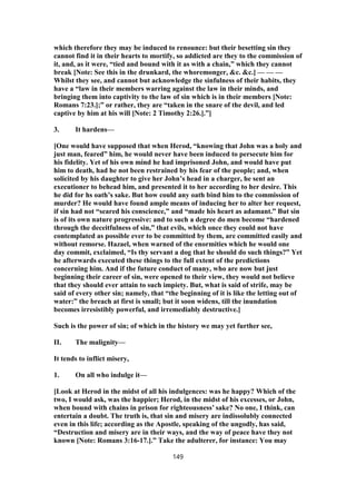 which therefore they may be induced to renounce: but their besetting sin they
cannot find it in their hearts to mortify, so addicted are they to the commission of
it, and, as it were, “tied and bound with it as with a chain,” which they cannot
break [Note: See this in the drunkard, the whoremonger, &c. &c.] — — —
Whilst they see, and cannot but acknowledge the sinfulness of their habits, they
have a “law in their members warring against the law in their minds, and
bringing them into captivity to the law of sin which is in their members [Note:
Romans 7:23.];” or rather, they are “taken in the snare of the devil, and led
captive by him at his will [Note: 2 Timothy 2:26.].”]
3. It hardens—
[One would have supposed that when Herod, “knowing that John was a holy and
just man, feared” him, he would never have been induced to persecute him for
his fidelity. Yet of his own mind he had imprisoned John, and would have put
him to death, had he not been restrained by his fear of the people; and, when
solicited by his daughter to give her John’s head in a charger, he sent an
executioner to behead him, and presented it to her according to her desire. This
he did for hs oath’s sake. But how could any oath bind him to the commission of
murder? He would have found ample means of inducing her to alter her request,
if sin had not “seared his conscience,” and “made his heart as adamant.” But sin
is of its own nature progressive: and to such a degree do men become “hardened
through the deceitfulness of sin,” that evils, which once they could not have
contemplated as possible ever to be committed by them, are committed easily and
without remorse. Hazael, when warned of the enormities which he would one
day commit, exclaimed, “Is thy servant a dog that he should do such things?” Yet
he afterwards executed these things to the full extent of the predictions
concerning him. And if the future conduct of many, who are now but just
beginning their career of sin, were opened to their view, they would not believe
that they should ever attain to such impiety. But, what is said of strife, may be
said of every other sin; namely, that “the beginning of it is like the letting out of
water:” the breach at first is small; but it soon widens, till the inundation
becomes irresistibly powerful, and irremediably destructive.]
Such is the power of sin; of which in the history we may yet further see,
II. The malignity—
It tends to inflict misery,
1. On all who indulge it—
[Look at Herod in the midst of all his indulgences: was he happy? Which of the
two, I would ask, was the happier; Herod, in the midst of his excesses, or John,
when bound with chains in prison for righteousness’ sake? No one, I think, can
entertain a doubt. The truth is, that sin and misery are indissolubly connected
even in this life; according as the Apostle, speaking of the ungodly, has said,
“Destruction and misery are in their ways, and the way of peace have they not
known [Note: Romans 3:16-17.].” Take the adulterer, for instance: You may
149
 