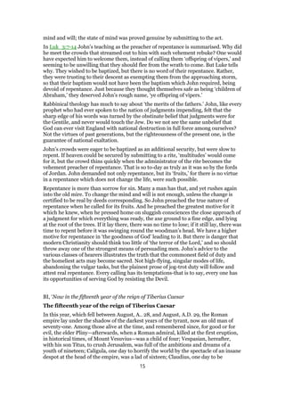 mind and will; the state of mind was proved genuine by submitting to the act.
In Luk_3:7-14 John’s teaching as the preacher of repentance is summarised. Why did
he meet the crowds that streamed out to him with such vehement rebuke? One would
have expected him to welcome them, instead of calling them ‘offspring of vipers,’ and
seeming to be unwilling that they should flee from the wrath to come. But Luke tells
why. They wished to be baptized, but there is no word of their repentance. Rather,
they were trusting to their descent as exempting them from the approaching storm,
so that their baptism would not have been the baptism which John required, being
devoid of repentance. Just because they thought themselves safe as being ‘children of
Abraham,’ they deserved John’s rough name, ‘ye offspring of vipers.’
Rabbinical theology has much to say about ‘the merits of the fathers.’ John, like every
prophet who had ever spoken to the nation of judgments impending, felt that the
sharp edge of his words was turned by the obstinate belief that judgments were for
the Gentile, and never would touch the Jew. Do we not see the same unbelief that
God can ever visit England with national destruction in full force among ourselves?
Not the virtues of past generations, but the righteousness of the present one, is the
guarantee of national exaltation.
John’s crowds were eager to be baptized as an additional security, but were slow to
repent. If heaven could be secured by submitting to a rite, ‘multitudes’ would come
for it, but the crowd thins quickly when the administrator of the rite becomes the
vehement preacher of repentance. That is so to-day as truly as it was so by the fords
of Jordan. John demanded not only repentance, but its ‘fruits,’ for there is no virtue
in a repentance which does not change the life, were such possible.
Repentance is more than sorrow for sin. Many a man has that, and yet rushes again
into the old mire. To change the mind and will is not enough, unless the change is
certified to be real by deeds corresponding. So John preached the true nature of
repentance when he called for its fruits. And he preached the greatest motive for it
which he knew, when he pressed home on sluggish consciences the close approach of
a judgment for which everything was ready, the axe ground to a fine edge, and lying
at the root of the trees. If it lay there, there was no time to lose; if it still lay, there was
time to repent before it was swinging round the woodman’s head. We have a higher
motive for repentance in ‘the goodness of God’ leading to it. But there is danger that
modern Christianity should think too little of ‘the terror of the Lord,’ and so should
throw away one of the strongest means of persuading men. John’s advice to the
various classes of hearers illustrates the truth that the commonest field of duty and
the homeliest acts may become sacred. Not high-flying, singular modes of life,
abandoning the vulgar tasks, but the plainest prose of jog-trot duty will follow and
attest real repentance. Every calling has its temptations-that is to say, every one has
its opportunities of serving God by resisting the Devil.
BI, ‘Now in the fifteenth year of the reign of Tiberius Caesar
The fifteenth year of the reign of Tiberius Caesar
In this year, which fell between August, A.. 28, and August, A.D. 29, the Roman
empire lay under the shadow of the darkest years of the tyrant, now an old man of
seventy-one. Among those alive at the time, and remembered since, for good or for
evil, the elder Pliny—afterwards, when a Roman admiral, killed at the first eruption,
in historical times, of Mount Vesuvius—was a child of four; Vespasian, hereafter,
with his son Titus, to crush Jerusalem, was full of the ambitions and dreams of a
youth of nineteen; Caligula, one day to horrify the world by the spectacle of an insane
despot at the head of the empire, was a lad of sixteen; Claudius, one day to be
15
 