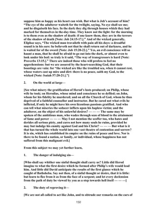 suppose him as happy as his heart can wish. But what is Job’s account of him?
“The eye of the adulterer waiteth for the twilight, saying, No eye shall see me;
and he disguiseth his face. In the dark they dig through houses which they had
marked for themselves in the-day time. They know not the light: for the morning
is to them even as the shadow of death: if one know them, they are in the terrors
of the shadow of death [Note: Job 24:15-17.].” And of the wicked generally,
Eliphaz says, “The wicked man travaileth with pain all his days: a dreadful
sound is in his ears: he believeth not that he shall return out of darkness, and he
is waited for of the sword [Note: Job 15:20-22.].” Yes, an evil conscience will so
haunt a man, that he shall be afraid to go out into the dark, or almost even to
look under his bed: so truly is it said, “The way of transgressors is hard [Note:
Proverbs 13:15.].” There are indeed those who will profess to feel no
apprehensions: but we are assured by the heart-searching God, that their
boastings are vain: for “the wicked are like the troubled sea, when it cannot rest,
whose waters cast up mire and dirt: there is no peace, saith my God, to the
wicked [Note: Isaiah 57:20-21.].”]
2. On the world at large—
[See what misery the gratification of Herod’s lusts produced; on Philip, whose
wife he took; on Herodias, whose mind and conscience he so defiled; on John,
whom for his fidelity he murdered; and on all the Church of God, whom he thus
deprived of a faithful counsellor and instructor. But he cared not what evils he
inflicted, if only he might have his own licentious passions gratified. And who
can tell what miseries the seducer inflicts upon his hapless victim; and the
adulterer, on the object of his unlawful desires? — — — The same may be
spoken of the ambitious man, who wades through seas of blood to the attainment
of fame and power — — — May I not mention the scoffer too, who hates and
derides all serious piety, and cares not how many souls he ruins, provided he
may but indulge his enmity against God and his Christ? — — — But what is it
that has turned the whole world into one vast theatre of contention and sorrow?
It is sin, which has established its empire on the ruins of peace and love. Nor is
there to be found a nation, or family, or individual, whose happiness has not
suffered from this malignant evil.]
From this subject we may yet further learn,
1. The danger of indulging sin—
[Who shall say whither one sinful thought shall carry us? Little did Herod
imagine to what the first desire which he formed after Philip’s wife would lead
him. And little did David anticipate the results of the first glance which he
caught of Bathsheba. Say not then, of a sinful thought or desire, that it is little:
but learn to flee from it as from the face of a serpent; and let every declension
from the path of duty be viewed by you as a step towards hell itself — — —]
2. The duty of reproving it—
[We are not all called to act like John, and to obtrude our remarks on the ears of
150
 