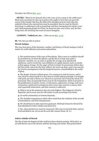 Herodias; See Gill on Mat_14:3.
HENRY, “Must he be silenced who is the voice of one crying in the wilderness?
Must such a preacher be shut up in prison who ought to have been set up in the
courts of the temple? But thus the faith of his disciples must be tried; thus the
unbelief of those who rejected him must be punished; thus he must be Christ's
forerunner in suffering as well as preaching; and thus, having been for about a year
and a half preparing people for Christ, he must now give way to him, and, the Sun
being risen, the morning-star must of course disappear.
JAMISON, "Added yet, etc. — (Also see on Mat_3:12).
BI, “He shut up John in prison
Herod Antipas
The view here given of the character, conduct, and history of Herod Antipas is full of
matter for awful reflection and serious admonition.
1. The mysteriousness of the ways of Providence. That a man so worthless should
be permitted to cut short the labours and the life of so holy and useful a
character, and that, too, in order to gratify the revenge of an abandoned
adulteress, and to reward the vain exhibition of a giddy damsel, must, no doubt,
at first appear strange. Yet the anger of God overtook: he persecutors before they
left this world; and as for the holy sufferer, his work was done; and it was easy for
his Lord to recompense to him his temporal sorrows a hundredfold in the world
of glory.
2. The danger of power without grace. It is common to wish for power, and to
envy those in whose hands it is; but when it is held without principle, it is fraught
with peril, not only to those over whom it is exercised, but to those by whom it is
possessed. They are generally borne away by the temptations which it presents to
the gratification of caprice, luxury, covetousness, oppression, revenge, and every
evil passion; and however prosperous their career may seem for a season, their
end is generally destruction, and their memory is abhorred.
3. What is sin in the meanest is also sin in the highest. The judgment of God is
impartial, and in every case He will render to each according to his deeds.
4. An awful commentary on human depravity.
5. The dreadful consequences which often result from the violation of the seventh
commandment, and from intemperance.
6. We should learn to take reproof in good part. Well had it been for Herod if he
had submitted to John’s rebuke and acted on it.
7. Sin, when pointed out, must be renounced. This man reverenced John, and yet
lived and died in sin. Let us not do as he did. (James Foote, M. A.)
John’s rebuke of Herod
The life of John the Baptist divides itself into three distinct periods. Of the first, we
are told that he was in the deserts until his showing unto Israel. This period lasted
152
 