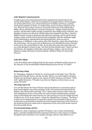 John Baptist’s imprisonment
Josephus gives some interesting particulars respecting the imprisonment and
murder of the Baptist, which are not supplied in the gospel history. Herod Antipas,
son of Herod the Great, was at that time tetrarch of Galilee and Peraea, and had
married the daughter of Aretas, an Arabian king, whose territories abutted on his
own. When he was at Rome, however, he stayed at the house of his half-brother
Philip, whose wife Herodias he conceived a passion for. Antipas made known his
passion, and Herodias readily enough consented to leave Philip and go with him. The
daughter of Aretas was divorced, and Herodias duly installed in her place. John the
Baptist had the courage to denounce this infamous marriage; and by and by Herod
Antipas, under pretence that he feared John’s popularity with the multitude might
lead to disturbances, apprehended and imprisoned him. John was sent to
Machaerus, or M’Khaur, on the eastern side of the Dead Sea, where Herod had both a
city and fortress. The site and ruins of Machaerus were identified by Canon Tristram
in his visit to the Land of Moab in 1872. It was from this spot, then, that John sent
two of his disciples to Christ to ask, “Art Thou He that should come?” And it was here
that Salome, the daughter of Herodias, danced before Antipas, and won for her
infamous mother the head of John the Baptist. (Biblical Things Not Generally
Known.)
John like Elijah
As the first Elijah reproved King Ahab for the murder of Naboth and the seizure of
his vineyard, so the second Elijah rebuked King Herod for his lust. (W. Bull.)
Reproving a king
Dr. Hickington, chaplain to Charles II., used to preach at the king’s vices. This the
king took to himself; and so, one day, he said, “Doctor, you and I ought to be better
friends; give up being so sharp on me, and see if I don’t mend on your hand.” “Well,
well,” quoth the doctor, “I’ll make it up with your Majesty on these terms: as you
mend, I’ll mend.”
The king reproved
It is said that Henry the Great of France took much pleasure in conversing with an
honest and religious man of low situation in life, who used great freedom with his
Majesty. One day he said to the king, “Sire, I always take your part when I hear any
man speaking evil of you; I know that you excel in justice and generosity, and that
many worthy things have been done by you. But you have one vice for which God will
condemn you, if you do not repent—I mean the unlawful love of women.” The king, it
is said, was too magnanimous to resent this reproof, but he long felt it like an arrow
in his bosom; and sometimes said that the most eloquent discourses of the doctors of
the Sorbonne had never made such an impression on his soul as this honest reproof
from his humble friend.
Excommunicating a prince
William IX., Duke of Aquitaine and Earl of Polctiers, was a violent and dissolute
prince, and often indulged himself in improper behaviour at the expense of religion.
Though he had contracted a very suitable marriage, and one with which he was
154
 