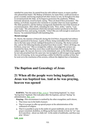 satisfied for some time, he parted from his wife without reason, to marry another
who pleased him better. The Bishop of Polctiers, by name Peter, could not brook so
great a scandal; and having employed all other means in vain, he thought it his duty
to excommunicate the duke. As he began to pronounce the anathema, William
furiously advanced, sword in hand, saying, “Thou art dead if thou proceedest.” The
bishop, as if afraid, required a few moments to consider what was most expedient.
The duke granted it, and the bishop courageously finished the rest of the formula of
excommunication. After which, extending his neck, “Now, strike,” said he, “I am
quite ready.” The astonishment which this intrepid conduct produced in the duke
disarmed his fury, and saying, ironically, “I don’t like you well enough to send you to
heaven,” he contented himself with banishing him.
Moral courage
Dr. Harris, the minister of Hanwell, during the Civil Wars, frequently had military
officers quartered at his house. A party of them, being unmindful of the reverence
due to the holy name of God, indulged themselves in swearing. The doctor noticed
this, and on the following Sunday preached from these words—“Above all things, my
brethren, swear not.” This so enraged the soldiers, who judged the sermon was
intended for them, that they swore they would shoot him if he preached on the
subject again. He was not, however, to be intimidated; and, on the following Sunday,
he not only preached from the same text, but inveighed in still stronger terms against
the vice of swearing. As he was preaching a soldier levelled his carabine at him; but
he went on to the conclusion of his sermon, without the slightest fear or hesitation.
The Baptism and Genealogy of Jesus
21 When all the people were being baptized,
Jesus was baptized too. And as he was praying,
heaven was opened
BARNES, "See the notes at Mat_3:13-17. “Jesus being baptized;” or, Jesus
“having been” baptized. This took place after the baptism, and not “during” its
administration, Mat_3:16.
Praying - This circumstance is omitted by the other evangelists; and it shows,
1. That Jesus was in the habit of prayer.
2. That it is proper to offer up special prayer at the administration of the
ordinances of religion.
3. That it is possible to pray in the midst of a great multitude, yet in secret. The
prayer consisted, doubtless, in lifting up the heart silently to God. So “we” may
do it anywhere - about our daily toil - in the midst of multitudes, and thus may
pray “always.”
Luk_3:22
155
 