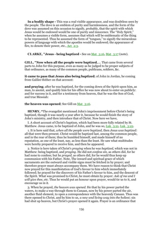 In a bodily shape - This was a real visible appearance, and was doubtless seen by
the people. The dove is an emblem of purity and harmlessness, and the form of the
dove was assumed on this occasion to signify, probably, that the spirit with which
Jesus would be endowed would be one of purity and innocence. The “Holy Spirit,”
when he assumes a visible form, assumes that which will be emblematic of the thing
to be represented. Thus he assumed the form of “tongues,” to signify the miraculous
powers of language with which the apostles would be endowed; the appearance of
fire, to denote their power, etc., Act_2:3.
CLARKE, "Jesus - being baptized - See on Mat_3:16, Mat_3:17 (note).
GILL, "Now when all the people were baptized,.... That came from several
parts to John for this purpose, even as many as he judged to be proper subjects of
that ordinance, as many of the common people, publicans, soldiers, &c.
it came to pass that Jesus also being baptized; of John in Jordan, he coming
from Galilee thither on that account:
and praying; after he was baptized, for the coming down of the Spirit upon him, as
man, to anoint, and qualify him for his office he was now about to enter on publicly:
and for success in it, and for a testimony from heaven, that he was the Son of God,
and true Messiah:
the heaven was opened; See Gill on Mat_3:16.
HENRY, “The evangelist mentioned John's imprisonment before Christ's being
baptized, though it was nearly a year after it, because he would finish the story of
John's ministry, and then introduce that of Christ. Now here we have,
I. A short account of Christ's baptism, which had been more fully related by St.
Matthew. Jesus came, to be baptized of John, and he was so, Luk_3:21, Luk_3:22.
1. It is here said that, when all the people were baptized, then Jesus was baptized:
all that were then present. Christ would be baptized last, among the common people,
and in the rear of them; thus he humbled himself, and made himself of no
reputation, as one of the least, nay, as less than the least. He saw what multitudes
were hereby prepared to receive him, and then he appeared.
2. Notice is here taken of Christ's praying when he was baptized, which was not in
Matthew: being baptized, and praying. He did not confess sin, as others did, for he
had none to confess; but he prayed, as others did, for he would thus keep up
communion with his Father. Note, The inward and spiritual grace of which
sacraments are the outward and visible signs must be fetched in by prayer; and
therefore prayer must always accompany them. We have reason to think that Christ
now prayed for this manifestation of God's favour to him which immediately
followed; he prayed for the discovery of his Father's favour to him, and the descent of
the Spirit. What was promised to Christ, he must obtain by prayer: Ask of me and I
will give thee, etc. Thus he would put an honour upon prayer, would tie us to it, and
encourage us in it.
3. When he prayed, the heaven was opened. He that by his power parted the
waters, to make a way through them to Canaan, now by his power parted the air,
another fluid element, to open a correspondence with the heavenly Canaan. Thus was
there opened to Christ, and by him to us, a new and living way into the holiest; sin
had shut up heaven, but Christ's prayer opened it again. Prayer is an ordinance that
156
 