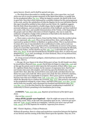 opens heaven: Knock, and it shall be opened unto you.
4. The Holy Ghost descended in a bodily shape like a dove upon him; our Lord
Jesus was now to receive greater measures of the Spirit than before, to qualify him
for his prophetical office, Isa_61:1. When he begins to preach, the Spirit of the Lord
is upon him. Now this is here expressed by a sensible evidence for his encouragement
in his work, and for the satisfaction of John the Baptist; for he was told before that by
this sign it should be notified to him which was the Christ. Dr. Lightfoot suggests
that the Holy Ghost descended in a bodily shape, that he might be revealed to be a
personal substance, and not merely an operation of the Godhead: and thus (saith he)
was made a full, clear, and sensible demonstration of the Trinity, at the beginning of
the gospel; and very fitly is this done at Christ's baptism, who was to make the
ordinance of baptism a badge of the profession of that faith in the doctrine of the
Trinity, Father, Son, and Holy Ghost.
5. There came a voice from heaven, from God the Father, from the excellent glory
(so it is expressed, 2Pe_1:17), Thou art my beloved Son. Here, and in Mark, it is
expressed as spoken to Christ; in Matthew as spoken of him: This is my beloved Son.
It comes all to one; it was intended to be a notification to John, and as such was
properly expressed by, This is my beloved Son; and likewise an answer to his prayer,
and so it is most fitly expressed by. Thou art. It was foretold concerning the Messiah,
I will be his Father, and he shall be my Son, 2Sa_7:14. I will make him my First-
born, Psa_89:27. It was also foretold that he should be God's elect, in whom his soul
delighted (Isa_42:1); and, accordingly, it is here declared, Thou art my beloved Son,
in whom I am well pleased.
II. A long account of Christ's pedigree, which had been more briefly related by St.
Matthew. Here is,
1. His age: He now began to be about thirty years of age. So old Joseph was when
he stood before Pharaoh (Gen_41:46), David when he began to reign (2Sa_5:4), and
at this age the priests were to enter upon the full execution of their office, Num_4:3.
Dr. Lightfoot thinks that it is plain, by the manner of expression here, that he was
just twenty-nine years old complete, and entering upon his thirtieth year, in the
month Tisri; that, after this, he lived three years and a half, and died when he was
thirty-two years and a half old. Three years and a half, the time of Christ's ministry,
is a period of time very remarkable in scripture. Three years and six months the
heavens were shut up in Elijah's time, Luk_4:25; Jam_5:17. This was the half week in
which the Messiah was to confirm the covenant, Dan_9:27. This period is expressed
in the prophetical writings by a time, times, and half a time (Dan_12:7; Rev_12:14);
and by forty-two months, and a thousand two hundred and threescore days, Rev_
11:2, Rev_11:3. It is the time fixed for the witnesses' prophesying in sackcloth, in
conformity to Christ's preaching in his humiliation just so long.
JAMISON, "Luk_3:21, Luk_3:22. Baptism of and descent of the Spirit upon
Jesus.
(See on Mat_3:13-17.)
when all the people were baptized — that He might not seem to be merely
one of the crowd. Thus, as He rode into Jerusalem upon an ass, “whereon yet never
man sat” (Luk_19:30), and lay in a sepulchre “wherein was never man yet laid”
(Joh_19:41), so in His baptism He would be “separate from sinners.”
SBC, “Christ’s Baptism, a Token of Pentecost.
Without all question, there is a deep and mysterious connection between the baptism
of our Saviour and the coming of the Holy Ghost upon the Apostles. They are, if we
157
 