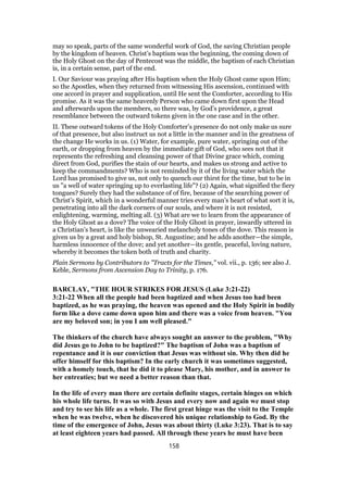 may so speak, parts of the same wonderful work of God, the saving Christian people
by the kingdom of heaven. Christ’s baptism was the beginning, the coming down of
the Holy Ghost on the day of Pentecost was the middle, the baptism of each Christian
is, in a certain sense, part of the end.
I. Our Saviour was praying after His baptism when the Holy Ghost came upon Him;
so the Apostles, when they returned from witnessing His ascension, continued with
one accord in prayer and supplication, until He sent the Comforter, according to His
promise. As it was the same heavenly Person who came down first upon the Head
and afterwards upon the members, so there was, by God’s providence, a great
resemblance between the outward tokens given in the one case and in the other.
II. These outward tokens of the Holy Comforter’s presence do not only make us sure
of that presence, but also instruct us not a little in the manner and in the greatness of
the change He works in us. (1) Water, for example, pure water, springing out of the
earth, or dropping from heaven by the immediate gift of God, who sees not that it
represents the refreshing and cleansing power of that Divine grace which, coming
direct from God, purifies the stain of our hearts, and makes us strong and active to
keep the commandments? Who is not reminded by it of the living water which the
Lord has promised to give us, not only to quench our thirst for the time, but to be in
us "a well of water springing up to everlasting life"? (2) Again, what signified the fiery
tongues? Surely they had the substance of of fire, because of the searching power of
Christ’s Spirit, which in a wonderful manner tries every man’s heart of what sort it is,
penetrating into all the dark corners of our souls, and where it is not resisted,
enlightening, warming, melting all. (3) What are we to learn from the appearance of
the Holy Ghost as a dove? The voice of the Holy Ghost in prayer, inwardly uttered in
a Christian’s heart, is like the unwearied melancholy tones of the dove. This reason is
given us by a great and holy bishop, St. Augustine; and he adds another—the simple,
harmless innocence of the dove; and yet another—its gentle, peaceful, loving nature,
whereby it becomes the token both of truth and charity.
Plain Sermons by Contributors to "Tracts for the Times," vol. vii., p. 136; see also J.
Keble, Sermons from Ascension Day to Trinity, p. 176.
BARCLAY, "THE HOUR STRIKES FOR JESUS (Luke 3:21-22)
3:21-22 When all the people had been baptized and when Jesus too had been
baptized, as he was praying, the heaven was opened and the Holy Spirit in bodily
form like a dove came down upon him and there was a voice from heaven. "You
are my beloved son; in you I am well pleased."
The thinkers of the church have always sought an answer to the problem, "Why
did Jesus go to John to be baptized?" The baptism of John was a baptism of
repentance and it is our conviction that Jesus was without sin. Why then did he
offer himself for this baptism? In the early church it was sometimes suggested,
with a homely touch, that he did it to please Mary, his mother, and in answer to
her entreaties; but we need a better reason than that.
In the life of every man there are certain definite stages, certain hinges on which
his whole life turns. It was so with Jesus and every now and again we must stop
and try to see his life as a whole. The first great hinge was the visit to the Temple
when he was twelve, when he discovered his unique relationship to God. By the
time of the emergence of John, Jesus was about thirty (Luke 3:23). That is to say
at least eighteen years had passed. All through these years he must have been
158
 