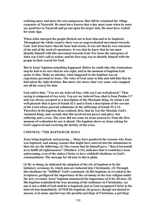 realizing more and more his own uniqueness. But still he remained the village
carpenter of Nazareth. He must have known that a day must come when he must
say good-bye to Nazareth and go out upon his larger task. He must have waited
for some sign.
When John emerged the people flocked out to hear him and to be baptized.
Throughout the whole country there was an unprecedented movement towards
God. And Jesus knew that his hour had struck. It was not that he was conscious
of sin and of the need of repentance. It was that he knew that he too must
identify himself with this movement towards God. For Jesus the emergence of
John was God's call to action; and his first step was to identify himself with the
people in their search for God.
But in Jesus' baptism something happened. Before he could take this tremendous
step he had to be sure that he was right; and in the moment of baptism God
spoke to him. Make no mistake, what happened in the baptism was an
experience personal to Jesus. The voice of God came to him and told him that he
had taken the right decision. But more--far more--that very same voice mapped
out all his course for him.
God said to him, "You are my beloved Son; with you I am well pleased." That
saying is composed of two texts. You are my beloved Son--that is from Psalms 2:7
and was always accepted as a description of the Messianic King. In whom I am
well pleased--that is part of Isaiah 42:1 and is from a description of the servant
of the Lord whose portrait culminates in the sufferings of Isaiah 53:1-12 .
Therefore in his baptism Jesus realized, first, that he was the Messiah, God's
Anointed King; and, second, that this involved not power and glory, but
suffering and a cross. The cross did not come on Jesus unawares; from the first
moment of realization he saw it ahead. The baptism shows us Jesus asking for
God's approval and receiving the destiny of the cross.
COFFMAN, "THE BAPTISM OF JESUS
Jesus being baptized, and praying ... Many have pondered the reasons why Jesus
was baptized; and among reasons that might have entered into his submission to
that rite are the following: (1) The reason that he himself gave, "thus it becometh
us to fulfill all righteousness" (Matthew 3:15), indicates that it would have been
unbecoming, even of the sinless Christ, to have withheld obedience to God's
commandment. The message for all men in this is plain.
(2) By so doing, he indicated the adoption of the rite of baptism to be the
initiatory ceremony by which men are inducted into Christianity. (3) Through
this obedience he "fulfilled" God's command. (4) His baptism, as revealed in the
Scriptures, prefigured the importance of the ceremony in the true religion under
the new covenant. Jesus' baptism announced the importance of it for all men. (5)
His baptism symbolized the true meaning of the ordinance in Christianity: (a)
one is not a child of God until he is baptized, just as God recognized Christ as his
beloved Son immediately AFTER his baptism; (b) prayer, though not denied to
anyone, is in many special ways the peculiar privilege of Christians, a privilege
159
 