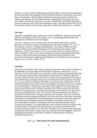 emperor, was a poor lame trembling man of thirty-eight; and among the marriages of
the year was that of the daughter of the ill-fated Germanicus, from which, nine years
later, was born Nero. Pontius Pilate had been two years procurator of Samaria,
Judaea, and Idumea; Herod Antipas had been reigning for about thirty-two years
over Galilee and Samaria, and was now a man of about fifty; and Philip, his brother,
about the same age, and of the same standing as ruler, was still tetrarch of the rest of
the land beyond the Jordan, living a quiet life, usefully and worthily. (Dr. C. Geikie.)
The date
Singularly enough this very exactness is a source of difficulty. Augustus Caesar died,
and was succeeded by Tiberius in August, A.D. 14. Reckoning from this date, the
fifteenth year of Tiberius was from August,
A.D. 28, to August, A.D. 29. But this does not fit with the date which, onother
grounds, we are led to assign to the beginning of our Lord’s ministry, viz., A.D. 27.
The solution, however, is simple and satisfactory. The reign of Tiberius as sole
emperor began at the death of Augustus; but he had been joint emperor with
Augustus—a sort of vice-emperor—for two years previously. The word used by St.
Luke, translated “ reign,” by no means implies sole empire, but applies with perfect
accuracy to this share in the government, which had special reference to the
provinces. We therefore understand the fifteenth year of Tiberius to have begun in
August, A.D. 26. (E. R. Condor, D. D.)
Lysanias
It has been said that St. Luke erred in stating that Lysanias was tetrarch of Abilene in
the fifteenth year of the reign of Tiberius Caesar. [Strauss, “Leben Jesu,” § 44.]
Lysanias, it is said, died sixty years previously, and St. Luke has ignorantly made him
alive, being deceived by the fact that Abilene continued to be called the Abilene of
Lysanias, after its former ruler, for sixty or seventy years subsequently. Now, here it
is in the first place assumed, without any word of proof, that the Lysanias who died
B.C. 34, once ruled over Abilene. Secondly, it is assumed, also without any word of
proof, that Abilene came to be known as the Abilene of Lysanias, from him. I venture
to assert that there is absolutely no ground for believing that the old Lysanias was
ever ruler of Abilene; and I venture to maintain that Abilene came to be called the
Abilene of Lysanias from a second or later Lysanias, a son of the former one, who is
the person intended by St. Luke. Till recently, Christian apologists were defied to
show historically that there was ever more than one Lysanias, and were accused of
inventing a second to escape a difficulty. But a few years since a discovery was made
which must be regarded by all reasonable persons as having set the whole matter at
rest. This was an inscription found near Baalbek, containing a dedication of a
memorial tablet or statue to “Fenodorus, son of the tetrarch Lysanias, and to
Lysanias, her children,” by (apparently) the widow of the first and the mother of the
second Lysanias. Fenodorus was already known as having succeeded the first
Lysanias in his government. It is thus clear that there were, as previously suspected,
two persons of the name, a father and a son, and there is not the slightest reason for
doubting that the latter was tetrareh of Abilene in the fifteenth of Tiberius.
(Professor Rawlinson.)
EBC 1-22, "THE VOICE IN THE WILDERNESS.
16
 