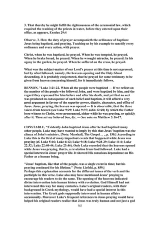 3. That thereby he might fulfil the righteousness of the ceremonial law, which
required the washing of the priests in water, before they entered upon their
office, as appears, Exodus 29:4
Observe, 3. How the duty of prayer accompanieth the ordinance of baptism:
Jesus being baptized, and praying. Teaching us by his example to sanctify every
ordinance and every action, with prayer.
Christ, when he was baptized, he prayed. When he was tempted, he prayed.
When he brake bread, he prayed. When he wrought miracles, he prayed. In his
agony in the garden, he prayed. When he suffered on the cross, he prayed.
What was the subject-matter of our Lord's prayer at this time is not expressed;
but by what followed, namely, the heavens opening and the Holy Ghost
descending, it is probably conjectured, that he prayed for some testimony to be
given from heaven concerning himself, for it immediately follows.
BENSON, "Luke 3:21-22. When all the people were baptized — If we reflect on
the number of the people who followed John, and were baptized by him, and the
regard they expressed for him before and after his death, and yet that no sect
was produced in consequence of such belief and baptism, it will afford a very
good argument in favour of the superior power, dignity, character, and office of
Jesus. Jesus, praying, the heaven was opened — It is observable, that the three
voices from heaven (see Luke 9:29; Luke 9:35; John 12:28) by which the Father
bore witness to Christ, were pronounced, either while he was praying, or quickly
after it. Thou art my beloved Son, &c. — See note on Matthew 3:16-17.
CONSTABLE, "Evidently John baptized Jesus after he had baptized many
other people. Luke may have wanted to imply by this that Jesus' baptism was the
climax of John's ministry. [Note: Marshall, The Gospel . . ., p. 150.] According to
Luke this is the first of many important events that happened while Jesus was
praying (cf. Luke 5:16; Luke 6:12; Luke 9:18; Luke 9:28-29; Luke 11:1; Luke
22:32; Luke 22:40-44; Luke 23:46). Only Luke recorded that the heavens opened
while Jesus was praying, that is, a revelation from God followed. Luke had a
special interest in Jesus' prayer life. It showed His conscious dependence on His
Father as a human being.
"Jesus' baptism, like that of the people, was a single event in time; but his
praying continued for his lifetime." [Note: Liefeld, p. 859.]
Perhaps this explanation accounts for the different tenses of the verb and the
participle in this verse. Luke also may have mentioned Jesus' praying to
encourage his readers to do the same. The opening of the heavens indicated
divine intervention into human history with revelation. God Himself had not
intervened this way for many centuries. Luke's original readers, with their
background in Greek mythology, would have had a special interest in this
intervention. The Greek gods supposedly intervened in human affairs
occasionally. Moreover Luke's frequent references to Jesus praying would have
helped his original readers realize that Jesus was truly human and not just a god
161
 