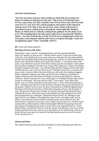 who had visited humans.
"In Luke-Acts times of prayer and worship are frequently the occasions for
divine revelations to characters in the story. This is true of Zechariah (Luke
1:9-11), Anna (Luke 2:37-38), Cornelius (Acts 10:2-6), Peter (Acts 10:9-16), Paul
(Acts 9:11-12; Acts 22:17-21), and the prophets and teachers of the church in
Antioch (Acts 13:2). This is true also of Jesus. Jesus' choice of the twelve is
preceded by prayer, indeed, prayer through the whole night (dif. Matthew,
Mark), in which Jesus is evidently seeking divine guidance for the choice (Acts
6:12). The transfiguration also takes place while Jesus is praying (dif. Matthew,
Mark).... In Luke 22:40-46 also, if Luke 22:43-44 are an original part of the text,
Jesus prays concerning his mission and receives a response through a vision of a
strengthening angel." [Note: Tannehill, 1:56-57.]
BI, “Jesus also being baptized—
Meeting of Jesus with John
The people, I read, “mused,” wondering if John were the expected Messiah.
John, too, mused, we may be sure. “Words! words! words!” at the end of each long
sultry day, as he laid him down in some rocky cave what time the sun sank suddenly
and the stars hung like balls of fire in the purple sky, and the cry of the wild beast was
heard as he stole forth to drink at the fords of the Jordan. ‘ I can baptize them with
water. I can tell them to repent. Poor forlorn sheep upon the mountains—where shall
they find their shepherd? I am the voice crying in the wilderness—where is the Divine
Prophet? I baptize with water—who will give them the fiery baptism of the soul? Who
will help them to seek, and nerve them to act? “And then came One on a certain still
morn, early, it may be, before the heat of the day, with only a few zealous stragglers
about, waiting for baptism, and John met Him by the Jordan river. Needless to
explain. Soul met soul. John knew his Master as surely as did frail Peter when he
cried out, “Depart from me, for I am a sinful man”; or doubting Thomas when, heart-
struck, he murmered, “My Lord, and my God!” “I have need,” were John’s first
words—yea, we all have need face to face with Jesus—“I have need to be baptized of
Thee.” And then came the first words of Christ’s ministry, they struck the keynote of
the gospel, “Suffer it to be so now, for thus it becometh us to fulfil all righteousness.”
The heart of Christianity lies there; Christ the Companion of man, the Example of
man. The Saviour, because the revelator of a Divine union between God and man, a
spiritual life in man. And on the morrow the Baptist saw Him walking by the river,
and pointing Him out, exclaimed, “Behold the Lamb of God!” &c. Message to the
Ages! Call to every Pilgrim of the night! Be of good cheer, thy help is nigh. God in
Christ is your Saviour, because Christ in human nature means Christ in you, the
Divine power revealed in every man, as he is able to receive and use it. Let that vision
remain with us. Blessed gleam of the morning light I Behold Jesus going down into
the Jordan to be baptized, one with us, never more to be separated from us—Great
Elder Brother, dear Friend! Close to us in the waters of purification, close to us in the
burden and heat of the day, close to us in the shadow of our Gethsemane, close to us
in the Calvary of our pain, the Lamb of God that taketh away the sins of the world.
(H. R. Haweis, M. A.)
Christ and John
The relation between Jesus and John resembles two stars following each other at a
162
 