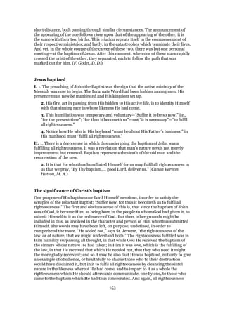 short distance, both passing through similar circumstances. The announcement of
the appearing of the one follows close upon that of the appearing of the other, it is
the same with their two births. This relation repeats itself in the commencement of
their respective ministries; and lastly, in the catastrophes which terminate their lives.
And yet, in the whole course of the career of these two, there was but one personal
meeting—at the baptism of Jesus. After this moment, when one of these stars rapidly
crossed the orbit of the ether, they separated, each to follow the path that was
marked out for him. (F. Godet, D. D.)
Jesus baptized
I. 1. The preaching of John the Baptist was the sign that the active ministry of the
Messiah was now to begin. The Incarnate Word had been hidden among men. His
presence must now be manifested and His kingdom set up.
2. His first act in passing from His hidden to His active life, is to identify Himself
with that sinning race in whose likeness He had come.
3. This humiliation was temporary and voluntary—“Suffer it to be so now,” i.e.,
“for the present time”; “for thus it becometh us”—not “it is necessary”—“to fulfil
all righteousness.”
4. Notice how He who in His boyhood “must be about His Father’s business,” in
His manhood must “fulfil all righteousness.”
II. 1. There is a deep sense in which this undergoing the baptism of John was a
fulfilling all righteousness. It was a revelation that man’s nature needs not merely
improvement but renewal. Baptism represents the death of the old man and the
resurrection of the new.
2. It is that He who thus humiliated Himself for us may fulfil all righteousness in
us that we pray, “By Thy baptism,… good Lord, deliver us.” (Canon Vernon
Hutton, M. A.)
The significance of Christ’s baptism
One purpose of His baptism our Lord Himself mentions, in order to satisfy the
scruples of the reluctant Baptist; “Suffer now, for thus it becometh us to fulfil all
righteousness.” The first and obvious sense of this is, that since the baptism of John
was of God, it became Him, as being born in the people to whom God had given it, to
submit Himself to it as the ordinance of God. But then, other grounds might be
included in this, as involved in the character and person of Him who thus submitted
Himself. The words may have been left, on purpose, undefined, in order to
comprehend the more. “He added not,” says St. Jerome, “the righteousness of the
law, or of nature, that we might understand both.” The righteousness fulfilled was in
Him humility surpassing all thought, in that while God He received the baptism of
the sinners whose nature He had taken; in Him it was love, which is the fulfilling of
the law, in that He received that which He needed not, that they who need it might
the more gladly receive it; and so it may be also that He was baptized, not only to give
an example of obedience, or healthfully to shame those who to their destruction
would have disdained it, but in it to fulfil all righteousness by cleansing the sinful
nature in the likeness whereof He had come, and to impart to it as a whole the
righteousness which He should afterwards communicate, one by one, to those who
came to the baptism which He had thus consecrated. And again, all righteousness
163
 
