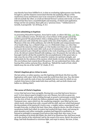 may thereby have been fulfilled in it, in that an everlasting righteousness was thereby
brought in, and the element consecrated whereby the justifying efficacy of His
meritorious Cross and Passion were to be conveyed to all believers. The one sense
will not exclude the other; as of all our blessed Saviour’s actions and words, it is to be
believed that they have a manifold depth and meaning, of which each application
brings out but one portion; these gifts are a “precious stone,” “whithersoever it
turneth, it prospereth.” (E. B.Pusey, D. D.)
Christ submitting to baptism
In presenting Himself for baptism, Jesus had to make, as others did (Mat_3:6; Mar_
1:7), His confession of sins. Of what sins, if not of those of His people and of the
world in general? He placed before John a striking picture of them, not with that
pride and scorn with which the Jews spoke of the sins of the heathen, and the
Pharisees of the sins of the publicans, but with the humble and compassionate tones
of an Isaiah (chap. 63.), a Daniel (chap. 9.), or a Nehemiah (chap. 9.), when they
confessed the miseries of their people, as it the burden were their own. He could not
have gone down into the water after such an act of communion with our misery,
unless resolved to give Himself up entirely to the work of putting an end to the reign
of sin. He did not content Himself with making a vow. He prayed, the text tells us; He
besought God for all that He needed for the accomplishment of this great task, to
take away the sin of the world. He asked for wisdom, for spiritual strength, and
particularly for the solution of the mystery which family records, the Scriptures, and
His own holiness had created about His person. We can understand how John, after
hearing Him confess and pray thus, should say, “Behold the Lamb of God, which
taketh away the sin of the world!” (F. Godet, D. D.)
Christ’s baptism gives virtue to ours
His last action, or rather passion, was His baptizing with blood; His first was His
baptization with water: both of them wash the world from their sins. Yea, this latter
did not only wash the souls of men, but washeth that very water by which we are
washed; from hence is that made both clean and holy, and can both cleanse and
hallow us. (Bishop Hall.)
The scene of Christ’s baptism
A river that had never been navigable, flowing into a sea that had never known a
port? A river almost equal in length to our own Thames, but with no great city
gathered upon its banks, and winding through no grand or picturesque scenery Such
was the river of God, of which the Hebrew psalmist sung; the sacred river of Old
Testament story, upon which Lot, the wandering emigrant, once lifted up his eyes;
which Jacob, returning from exile, crossed with his staff, and over which had passed
the descendants of the patriarch’s twelve sons—a mighty nation, emancipated, and
brought from afar, to inherit the land. Since then, along its shores, the tide of many a
momentous battle had rolled; its waters had washed the leper clean; and among its
pink oleanders and yellow marigolds, prophets had lingered in meditation, or
listened at midnight to messages from heaven that made their skin creep. It was
while standing on its brink that Elijah, the chief of an illustrious line, had been swept
up in the chariot of the whirlwind; and by the sound of its waves, David, the prince of
kings, had both thundered in victorious fight, and wept in misery. But now, at last,
164
 