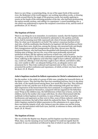 there is a new thing—a surprising thing. At one of the upper fords of this ancient
river, the Redeemer of the world appears: not working marvellous works, or drawing
crowds around Him by the magic of His gracious words, but meekly applying to
receive at the hands of the reforming preacher of the day, who had been pronouncing
the nation morally unclean, and calling it to repentance—a most humiliating rite; a
rite which was understood to express the recipient’s conviction of sin, and his need of
purification. (N. R. Wood.)
The baptism of Christ
There is one thing for us to remember, in conclusion: namely, that the baptism which
St. John preached, but which he hesitated to administer to the spotless and holy
Jesus, had its meaning most fully expressed only when it became administered to
Him; for what was it intended to set forth? The nation’s conscious burthen of sin!
And who, of all the multitudes that flocked to be baptized, felt that burthen as Christ
did? Some there were, doubt less, among the throng, who mourned truly and deeply
their transgressions and the transgressions of the time; devout men, like the
greyhaired Simeon, who had long been dissatisfied with themselves and with the
existing state of things; but not one, even of the most profoundly stirred and
quickened of these, felt the ugliness and horror of their sins, and of Israel’s
corruption, as He felt it. He not only confessed and repented with the people, but for
them; suffering in His righteous soul what they ought to have suffered, and did not,
nay, could not; offering to God what they ought to have offered, and failed to offer,
nay, were unable to offer—an adequate feeling of sin, an adequate sorrow and
atonement for it. They truly confessed and repented only in Him; in Him was
presented the perfect confession and repentance, of which, at their very best, they fell
far short. (N. R. Wood.)
John’s baptism reached its fullest expression in Christ’s submission to it
See the mother, in the midst of a group of little ones, mingling her tearswith theirs, at
the father’s grave. They feel that they have lost something precious; but it is she alone
who feels, as she stands bowed among them, how much they have lost. They all kneel
together on the sod, and the eyes of all are alike swimming with grief: but what is
their impression of the bereavement they have sustained, in comparison with hers?
What is their anguish for themselves, compared with her anguish for the fatherless
ones? Weep as the children may, the full bitterness of their loss is borne, not by the
children, but by the mother who weeps with them. So when Christ joined with the
multitude in their baptism of contrition, to none of them were their sins half so
burdensome and oppressive as they were to Him; none of them endured, under their
deepest convictions, the half of that which He endured for them. The meaning of St.
John’s baptism reached its fullest expression in His submission to it, upon whom
there was laid the iniquity of all; who, being at once the sinless one and the loving
one, saw sins and sinners with God’s eyes, and felt, in reference to them, with God’s
heart. (N. R. Wood.)
The baptism of Jesus
The cry of John the Baptist was: Repent; and his baptism was that of repentance.
What, then, was the meaning of our Lord’s baptism? It could not signify that He
repented. It was a symbolical act followed by that of which it was the symbol—the
165
 