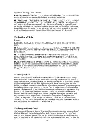 baptism of the Holy Ghost. Learn—
I. THE IMPORTANCE OF THE ORDINANCE OF BAPTISM. That to which our Lord
submitted cannot be considered indifferent by any of His disciples.
II. ORDINANCES OF GOD’S APPOINTING, REVERENTLY AND INTELLIGENTLY
SUBMITTED TO, ARE OFTEN THE CHANNELS OF BLESSING. “Being baptized
and praying, the heaven was opened,” &c. Rites unintelligently or superstitiously
performed often hide the truth and lead into dangerous error; but when understood
as symbolizing or declaring a living truth they are often important aids in teaching
truth, and in stimulating to the acquiring of spiritual blessing. (D. Longwill.)
The baptism of Christ
It was—
I. THE PROCLAMATION OF HIS HUMAN RELATIONSHIP TO MAN AND TO
GOD.
II. By this act tie bound together in submission to His Father’s WILL THE OLD AND
NEW DISPENSATIONS, AND RECOGNIZED HIMSELF AS THE CENTRAL POINT
OF HISTORY.
III. IT CONSECRATED HIM KING OF THE THEOCRATIC KINGDOM, AND
PROCLAIMED TO ALL MEN THAT HIS ORGANIZATION OF THAT KINGDOM
HAD BEGUN.
IV. HOW DOES CHRIST’S BAPTISM SPEAK TO US? We have rites of consecration,
but these are not the parallels in our lives to this moment in the life of Jesus. There
are hours of consecration in our lives of which none know but God and ourselves.
(Stopford A. Brooke, M. A.)
The inauguration
Christ’s example shows that obedience to the Divine Spirit of the time ever brings
fuller disclosures and attestations of the Divine blessing. The heavens are opened to
every obedient man, and the Spirit of God descends on the last as on the first. John’s
baptism had gone no further than repentance; but Christ, standing with the dove
resting upon Him, showed that there was a baptism unto holiness. By John’s baptism
men were put into a right relation to the past: but as they followed Christ they were
put into a right relation to the future; from the negative condition of repentance they
passed to the affirmative attitude of holiness. This is the culmination of human
history. We have come through man, servant, prophet, messenger, up to Son. The
very nomenclature is pregnant with sublime moral significance. We pass from
“made,” to “begotten,” from “upright” to “beloved,” from the “us” of the creating
Trinity to the “my” of the benignant Father, from the “very good” of the first Adam to
the “well-pleased” of the second. (J. Parker, D. D.)
The inauguration of Christ
The baptism of Christ was, first of all, the public announcement and inauguration of
Christ to His work. John the Baptist had conic “to bear witness of the Light,” and
now his work was nearly done. One last act remained to be done, the solemn setting
apart of the Christ to His redeeming work. The baptism closed our Lord’s private life
166
 