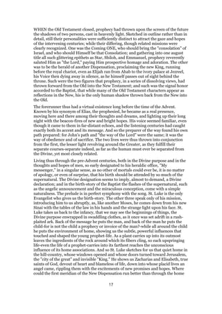 WHEN the Old Testament closed, prophecy had thrown upon the screen of the future
the shadows of two persons, cast in heavenly light. Sketched in outline rather than in
detail, still their personalities were sufficiently distinct to attract the gaze and hopes
of the intervening centuries; while their differing, though related missions were
clearly recognized. One was the Coming ONE, who should bring the "consolation" of
Israel, and who should Himself be that Consolation; and gathering into one august
title all such glittering epithets as Star, Shiloh, and Emmanuel, prophecy reverently
saluted Him as "the Lord," paying Him prospective homage and adoration. The other
was to be the herald of another Dispensation, proclaiming the new King, running
before the royal chariot, even as Elijah ran from Ahab to the ivory palace at Jezreel,
his Voice then dying away in silence, as he himself passes out of sight behind the
throne. Such were the two figures that prophecy, in a series of dissolving views, had
thrown forward from the Old into the New Testament; and such was the signal honor
accorded to the Baptist, that while many of the Old Testament characters appear as
reflections in the New, his is the only human shadow thrown back from the New into
the Old.
The forerunner thus had a virtual existence long before the time of the Advent.
Known by his synonym of Elias, the prophesied, he became as a real presence,
moving here and there among their thoughts and dreams, and lighting up their long
night with the beacon-fires of new and bright hopes. His voice seemed familiar, even
though it came to them in far-distant echoes, and the listening centuries had caught
exactly both its accent and its message. And so the preparer of the way found his own
path prepared: for John’s path and "the way of the Lord" were the same; it was the
way of obedience and of sacrifice. The two lives were thus thrown into conjunction
from the first, the lesser light revolving around the Greater, as they fulfill their
separate courses-separate indeed, as far as the human must ever be separated from
the Divine, yet most closely related.
Living thus through the pre-Advent centuries, both in the Divine purpose and in the
thoughts and hopes of men, so early designated to his heraldic office, "My
messenger," in a singular sense, as no other of mortals could ever be, it is no matter
of apology, or even of surprise, that his birth should be attended by so much of the
supernatural. The Divine designation seems to imply, almost to demand, a Divine
declaration; and in the birth-story of the Baptist the flashes of the supernatural, such
as the angelic announcement and the miraculous conception, come with a simple
naturalness. The prelude is in perfect symphony with the song. St. Luke is the only
Evangelist who gives us the birth-story. The other three speak only of his mission,
introducing him to us abruptly, as, like another Moses, he comes down from his new
Sinai with the tables of the law in his hands and the strange light upon his face. St.
Luke takes us back to the infancy, that we may see the beginnings of things, the
Divine purpose enwrapped in swaddling clothes, as it once was set adrift in a rush-
plaited ark. Back of the message he puts the man, and back of the man he puts the
child-for is not the child a prophecy or invoice of the man?-while all around the child
he puts the environment of home, showing us the subtle, powerful influences that
touched and shaped the young prophet-life. As a plant carries up into its outmost
leaves the ingredients of the rock around which its fibers cling, so each upspringing
life-even the life of a prophet-carries into its farthest reaches the unconscious
influence of its home associations. And so St. Luke sketches for us that quiet home in
the hill-country, whose windows opened and whose doors turned toward Jerusalem,
the "city of the great" and invisible "King." He shows us Zacharias and Elisabeth, true
saints of God, devout of heart and blameless of life, down into whose placid lives an
angel came, rippling them with the excitements of new promises and hopes. Where
could the first meridian of the New Dispensation run better than through the home
17
 