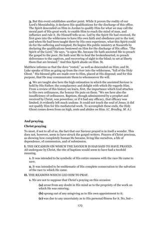 3. But this event establishes another point. While it proves the reality of our
Lord’s Messiahship, it declares His qualifications for the discharge of this office.
The Spirit descended on Him in Jordan to qualify Him for what we may call the
moral part of His great work; to enable Him to reach the mind of man, and
influence and rule it. He Himself tells us so. Led by the Spirit He had received, He
first goes into the wilderness to have His own faith and obedience put to the test;
and when He had been taught there by His own experience, what this Spirit could
do for the suffering and tempted, He begins His public ministry at Nazareth by
declaring the qualifications bestowed on Him for the discharge of His office. “The
Spirit of the Lord,” He says, “is upon Me, because He hath anointed Me to preach
the gospel to the poor; He hath sent Me to heal the brokenhearted, to preach
deliverance to the captives, and recovering of sight to the blind; to set at liberty
them that are bruised.” And this Spirit abode on Him. St.
Matthew informs us that the dove “rested,” as well as descended on Him; and St.
Luke speaks of Him as going up from the river into the wilderness, “full of the Holy
Ghost.” His blessed gifts are made over to Him, placed at His disposal; and for this
purpose, that He may communicate them to whomsoever He will.
4. We are taught also here the high estimation in which the anointed Saviour is
held by His Father; the complacency and delight with which He regards Him.
From a review of this history we learn, first, the importance which God attaches
to His own ordinances, the honour He puts on them. “We see here also the
insufficiency of ordinances. Baptism, though administered by a prophet and
received by Christ, was powerless; or if it had any efficacy, that efficacy was
limited; it evidently left much undone. It could not touch the soul of Jesus; it did
not qualify Him for His mediatorial work. To accomplish these ends, the Holy
Ghost comes down from on high, rests and abides on Him. (C. Bradley, M. A.)
And praying.
Christ praying
To most, if not to all of us, the fact that our Saviour prayed is in itself a wonder. This
does not, however, seem to have struck the gospel-writers. Prayers of Christ precious,
as showing how completely human He became, living like ourselves, a life of
dependence, of communion, and of submission.
I. THE OCCASION ON WHICH THE SAVIOUR IS HAS SAID TO HAVE PRAYED.
AS undergone by Christ, the rite of baptism would seem to have had a twofold
meaning.
1. It was intended to be symbolic of His entire oneness with the race He came to
save.
2. It was intended to be emblematic of His complete consecration to the salvation
of the race to which He came.
II. THE REASONS WHICH LED HIM TO PRAY.
1. We are not to suppose that Christ’s praying on this occasion
(a) arose from any doubt in His mind as to the propriety of the work on
which He was entering;
(b) sprang out of any misgiving as to His own appointment to it;
(c) was due to any uncertainty as to His personal fitness for it. No, but—
170
 