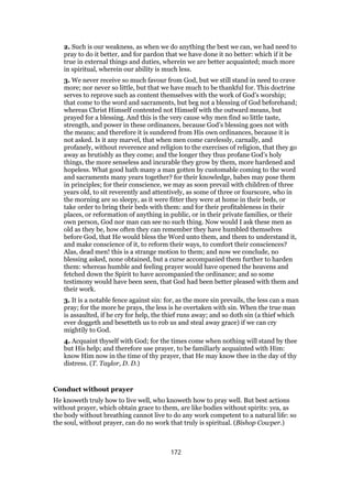 2. Such is our weakness, as when we do anything the best we can, we had need to
pray to do it better, and for pardon that we have done it no better: which if it be
true in external things and duties, wherein we are better acquainted; much more
in spiritual, wherein our ability is much less.
3. We never receive so much favour from God, but we still stand in need to crave
more; nor never so little, but that we have much to be thankful for. This doctrine
serves to reprove such as content themselves with the work of God’s worship;
that come to the word and sacraments, but beg not a blessing of God beforehand;
whereas Christ Himself contented not Himself with the outward means, but
prayed for a blessing. And this is the very cause why men find so little taste,
strength, and power in these ordinances, because God’s blessing goes not with
the means; and therefore it is sundered from His own ordinances, because it is
not asked. Is it any marvel, that when men come carelessly, carnally, and
profanely, without reverence and religion to the exercises of religion, that they go
away as brutishly as they come; and the longer they thus profane God’s holy
things, the more senseless and incurable they grow by them, more hardened and
hopeless. What good hath many a man gotten by customable coming to the word
and sacraments many years together? for their knowledge, babes may pose them
in principles; for their conscience, we may as soon prevail with children of three
years old, to sit reverently and attentively, as some of three or fourscore, who in
the morning are so sleepy, as it were fitter they were at home in their beds, or
take order to bring their beds with them: and for their profitableness in their
places, or reformation of anything in public, or in their private families, or their
own person, God nor man can see no such thing. Now would I ask these men as
old as they be, how often they can remember they have humbled themselves
before God, that He would bless the Word unto them, and them to understand it,
and make conscience of it, to reform their ways, to comfort their consciences?
Alas, dead men! this is a strange motion to them; and now we conclude, no
blessing asked, none obtained, but a curse accompanied them further to harden
them: whereas humble and feeling prayer would have opened the heavens and
fetched down the Spirit to have accompanied the ordinance; and so some
testimony would have been seen, that God had been better pleased with them and
their work.
3. It is a notable fence against sin: for, as the more sin prevails, the less can a man
pray; for the more he prays, the less is he overtaken with sin. When the true man
is assaulted, if he cry for help, the thief runs away; and so doth sin (a thief which
ever doggeth and besetteth us to rob us and steal away grace) if we can cry
mightily to God.
4. Acquaint thyself with God; for the times come when nothing will stand by thee
but His help; and therefore use prayer, to be familiarly acquainted with Him:
know Him now in the time of thy prayer, that He may know thee in the day of thy
distress. (T. Taylor, D. D.)
Conduct without prayer
He knoweth truly how to live well, who knoweth how to pray well. But best actions
without prayer, which obtain grace to them, are like bodies without spirits: yea, as
the body without breathing cannot live to do any work competent to a natural life: so
the soul, without prayer, can do no work that truly is spiritual. (Bishop Cowper.)
172
 