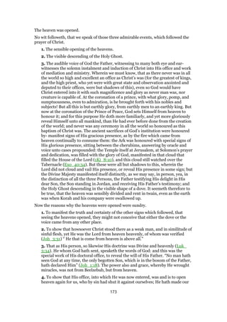 The heaven was opened.
No wit followeth, that we speak of those three admirable events, which followed the
prayer of Christ.
1. The sensible opening of the heavens.
2. The visible descending of the Holy Ghost.
3. The audible voice of God the Father, witnessing to many both eye and ear-
witnesses the solemn instalment and induction of Christ into His office and work
of mediation and ministry. Wherein we must know, that as there never was in all
the world so high and excellent an office as Christ’s was (for the greatest of kings,
and the high priest, who yet were with great state and observation anointed and
deputed to their offices, were but shadows of this), even so God would have
Christ entered into it with such magnificence and glory as never man was, nor
creature is capable of. At the coronation of a prince, with what glory, pomp, and
sumptuousness, even to admiration, is he brought forth with his nobles and
subjects! But all this is but earthly glory, from earthly men to an earthly king. But
now at the coronation of the Prince of Peace, God sets Himself from heaven to
honour it; and for this purpose He doth more familiarly, and yet more gloriously
reveal Himself unto all mankind, than He had ever before done from the creation
of the world; and never was any ceremony in all the world so honoured as this
baptism of Christ was. The ancient sacrifices of God’s institution were honoured
by- manifest signs of His gracious presence, as by the fire which came from
heaven continually to consume them: the Ark was honoured with special signs of
His glorious presence, sitting between the cherubims, answering by oracle and
voice unto cases propounded: the Temple itself at Jerusalem, at Solomon’s prayer
and dedication, was filled with the glory of God, manifested in that cloud that
filled the House of the Lord (1Ki_8:10), and this cloud still watched over the
Tabernacle (Exo_40:34). But these were all but shadows to this, wherein the
Lord did not cloud and vail His presence, or reveal His presence in some sign; but
the Divine Majesty manifested itself distinctly, as we may say, in person, yea, in
the distinction of all the three Persons, the Father testifying His delight in His
dear Son, the Son standing in Jordan, and receiving His Father’s testimony; and
the Holy Ghost descending in the visible shape of a dove. It seemeth therefore to
be true, that the heaven was sensibly divided and rent in twain, even as the earth
was when Korah and his company were swallowed up.
Now the reasons why the heavens were opened were sundry.
1. To manifest the truth and certainty of the other signs which followed, that
seeing the heavens opened, they might not conceive that either the dove or the
voice came from any other place.
2. To show that howsoever Christ stood there as a weak man, and in similitude of
sinful flesh, yet He was the Lord from heaven heavenly, of whom was verified
(Joh_3:31) “ He that is come from heaven is above all.”
3. That as His person, so likewise His doctrine was Divine and heavenly (Luk_
3:34). He whom God hath sent, speaketh the words of God: and this was the
special work of His doctoral office, to reveal the will of His Father. “No man hath
seen God at any time, the only begotten Son, which is in the bosom of the Father,
hath declared Him” (Joh_1:18). The power also and grace, whereby He wrought
miracles, was not from Beelzebub, but from heaven.
4. To show that His office, into which He was now entered, was and is to open
heaven again for us, who by sin had shut it against ourselves; He hath made our
173
 