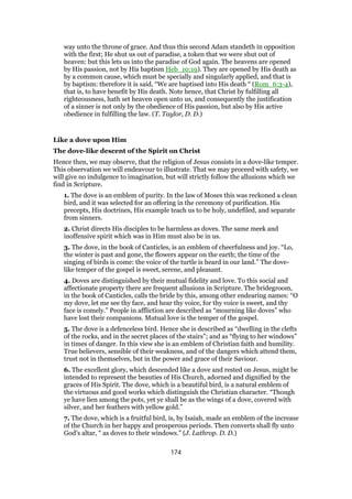 way unto the throne of grace. And thus this second Adam standeth in opposition
with the first; He shut us out of paradise, a token that we were shut out of
heaven: but this lets us into the paradise of God again. The heavens are opened
by His passion, not by His baptism Heb_10:19). They are opened by His death as
by a common cause, which must be specially and singularly applied, and that is
by baptism: therefore it is said, “We are baptised into His death “ (Rom_6:3-4),
that is, to have benefit by His death. Note hence, that Christ by fulfilling all
righteousness, hath set heaven open unto us, and consequently the justification
of a sinner is not only by the obedience of His passion, but also by His active
obedience in fulfilling the law. (T. Taylor, D. D.)
Like a dove upon Him
The dove-like descent of the Spirit on Christ
Hence then, we may observe, that the religion of Jesus consists in a dove-like temper.
This observation we will endeavour to illustrate. That we may proceed with safety, we
will give no indulgence to imagination, but will strictly follow the allusions which we
find in Scripture.
1. The dove is an emblem of purity. In the law of Moses this was reckoned a clean
bird, and it was selected for an offering in the ceremony of purification. His
precepts, His doctrines, His example teach us to be holy, undefiled, and separate
from sinners.
2. Christ directs His disciples to be harmless as doves. The same meek and
inoffensive spirit which was in Him must also be in us.
3. The dove, in the book of Canticles, is an emblem of cheerfulness and joy. “Lo,
the winter is past and gone, the flowers appear on the earth; the time of the
singing of birds is come: the voice of the turtle is heard in our land.” The dove-
like temper of the gospel is sweet, serene, and pleasant.
4. Doves are distinguished by their mutual fidelity and love. To this social and
affectionate property there are frequent allusions in Scripture. The bridegroom,
in the book of Canticles, calls the bride by this, among other endearing names: “O
my dove, let me see thy face, and hear thy voice, for thy voice is sweet, and thy
face is comely.” People in affliction are described as “mourning like doves” who
have lost their companions. Mutual love is the temper of the gospel.
5. The dove is a defenceless bird. Hence she is described as “dwelling in the clefts
of the rocks, and in the secret places of the stairs”; and as “flying to her windows”
in times of danger. In this view she is an emblem of Christian faith and humility.
True believers, sensible of their weakness, and of the dangers which attend them,
trust not in themselves, but in the power and grace of their Saviour.
6. The excellent glory, which descended like a dove and rested on Jesus, might be
intended to represent the beauties of His Church, adorned and dignified by the
graces of His Spirit. The dove, which is a beautiful bird, is a natural emblem of
the virtuous and good works which distinguish the Christian character. “Though
ye have lien among the pots, yet ye shall be as the wings of a dove, covered with
silver, and her feathers with yellow gold.”
7. The dove, which is a fruitful bird, is, by Isaiah, made an emblem of the increase
of the Church in her happy and prosperous periods. Then converts shall fly unto
God’s altar, “ as doves to their windows.” (J. Lathrop. D. D.)
174
 