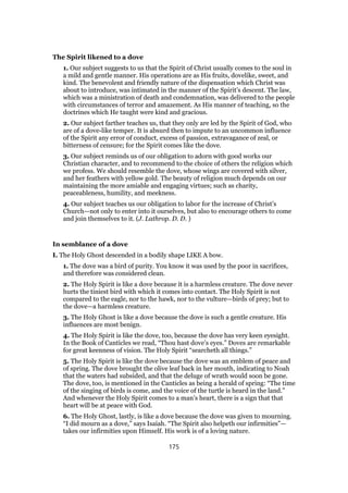 The Spirit likened to a dove
1. Our subject suggests to us that the Spirit of Christ usually comes to the soul in
a mild and gentle manner. His operations are as His fruits, dovelike, sweet, and
kind. The benevolent and friendly nature of the dispensation which Christ was
about to introduce, was intimated in the manner of the Spirit’s descent. The law,
which was a ministration of death and condemnation, was delivered to the people
with circumstances of terror and amazement. As His manner of teaching, so the
doctrines which He taught were kind and gracious.
2. Our subject farther teaches us, that they only are led by the Spirit of God, who
are of a dove-like temper. It is absurd then to impute to an uncommon influence
of the Spirit any error of conduct, excess of passion, extravagance of zeal, or
bitterness of censure; for the Spirit comes like the dove.
3. Our subject reminds us of our obligation to adorn with good works our
Christian character, and to recommend to the choice of others the religion which
we profess. We should resemble the dove, whose wings are covered with silver,
and her feathers with yellow gold. The beauty of religion much depends on our
maintaining the more amiable and engaging virtues; such as charity,
peaceableness, humility, and meekness.
4. Our subject teaches us our obligation to labor for the increase of Christ’s
Church—not only to enter into it ourselves, but also to encourage others to come
and join themselves to it. (J. Lathrop. D. D. )
In semblance of a dove
I. The Holy Ghost descended in a bodily shape LIKE A bow.
1. The dove was a bird of purity. You know it was used by the poor in sacrifices,
and therefore was considered clean.
2. The Holy Spirit is like a dove because it is a harmless creature. The dove never
hurts the tiniest bird with which it comes into contact. The Holy Spirit is not
compared to the eagle, nor to the hawk, nor to the vulture—birds of prey; but to
the dove—a harmless creature.
3. The Holy Ghost is like a dove because the dove is such a gentle creature. His
influences are most benign.
4. The Holy Spirit is like the dove, too, because the dove has very keen eyesight.
In the Book of Canticles we read, “Thou hast dove’s eyes.” Doves are remarkable
for great keenness of vision. The Holy Spirit “searcheth all things.”
5. The Holy Spirit is like the dove because the dove was an emblem of peace and
of spring. The dove brought the olive leaf back in her mouth, indicating to Noah
that the waters had subsided, and that the deluge of wrath would soon be gone.
The dove, too, is mentioned in the Canticles as being a herald of spring: “The time
of the singing of birds is come, and the voice of the turtle is heard in the land.”
And whenever the Holy Spirit comes to a man’s heart, there is a sign that that
heart will be at peace with God.
6. The Holy Ghost, lastly, is like a dove because the dove was given to mourning.
“I did mourn as a dove,” says Isaiah. “The Spirit also helpeth our infirmities”—
takes our infirmities upon Himself. His work is of a loving nature.
175
 