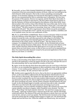 II. Secondly, we have THE CHARACTERISTICS OF CHRIST. Much is taught in the
connection of the text concerning the mission of Christ, while our text itself gives the
chief elements of His character. First of all, we have something concerning His
mission. It was divinely ordained, for God sent the Holy Spirit to testify to the world
that He was commissioned by Him to undertake man’s redemption. We have here
the purpose of His mission. Heaven was opened, and the Holy Ghost descended. It
was the purpose of Christ to open heaven. The first Adam closed heaven against us.
But the character of Christ was developed by the influence of the Holy Ghost. Jesus
did not achieve His work by virtue of the divinity that was in Him only, but by virtue
of the Spirit’s graces upon Him. The dove was harmless. Christ said, “I am meek and
lowly in heart.” The dove was given to mourning. Jesus was “a Man of sorrows and
acquainted with grief.” The dove wag innocent. Jesus Christ was purity personified.
“Which of you convinceth Me of sin?” said He. He was holy, harmless, undefiled, and
in an emphatic sense, the dove was emblematic of Him.
III. IT is so ALSO WITH A CHRISTIAN. There is no true character which is not built
up by the influence of the Holy Spirit. The dove is defenceless. It has nothing to
protect it except the rocks, and when pursued its only refuge is to fly thither. The
Christian has nothing to protect himself against the wiles of the devil and the
allurements of the world, except “the Rock of Ages.” The dove keeps to its own
company. It is delighted when it is with its fellows. So the Christian feels at home
when he gets among characters of like nature. The dove mourns in the absence of its
mate; and the character which the Holy Spirit gives to us is such as to make us
mourn when our Lord Jesus is away, so that we have no rest if we be separated from
Him. You cannot have this character except by the personal application of the Holy
Spirit to your heart. (T. Gamble.)
The Holy Spirit descending like a dove
I. First, as the brooding of the Spirit of God upon the face of the deep produced order
and life in the beginning, so does He impart new life to the soul, and open the eyes of
the understanding, that we may behold the wonders of God’s law.
II. Again: In the fact that the Holy Ghost descended upon the Lord Jesus in the form
of a dove, we are reminded that quietness is often essential to many of the operations
of grace. “A very restless person Will never be very godly, and a very godly one will
never be very restless. ‘Be still, and know that I am God.’”
III. Another point suggested by the text is, that as the dove is an appropriate emblem
of love, so the soul which is influenced by the blessed Spirit will abound in love to
God, and love to His people. The steeple of an old village church was to be pulled
down, in order to prepare the way for some modern improvements, and a long rope
was fastened near the top of it, that it might be kept from crushing the building in its
fall. Soon everything was ready, and the master-carpenter shouted aloud to the men
to pull. As the old steeple began to tremble, and sway from side to side, a beautiful
white dove was observed to fly round and round, not daring to go in at its
accustomed place, and yet evidently unwilling to depart. She seemed to be aware that
a great calamity was about to happen, while a hundred voices shouted, “See that
dove!” “Poor thing!” the head carpenter observed, “she must have young ones up in
the steeple.” Again the workmen gave a vigorous tug at the rope, and the old steeple
reeled and tottered. The distress of the poor dove became so great, that every one felt
sorry for her, and not a word was spoken. The bird hovered a moment on her wings,
and at the instant that the creaking timbers began to topple over, she darted into the
steeple and was hid from view. When the rubbish was cleared away, she was found
176
 