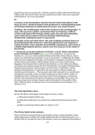lying between her two young ones—all three crushed to death I The devoted bird was
willing to die with and for them, but she could not save them. There was a spectacle
of devoted love—love even unto death!
IV.
I remark, in the fourth place, that the descent of the Holy Spirit, in the
form of a dove, should remind us that gentleness is a distinguishing mark
of Christian character in which most of us have very much to learn.
Audubon, the ornithologist, relates this incident in his autobiography: “A
man, who was once a pirate, assured me that several times, while at
certain wells dug in the burning, shelly sands, the soft and melancholy
notes of the doves awoke in his heart feelings which had long
slumberbed, melting his heart to repentance.
So deeply was he moved by them—the only soothing sounds he had ever
heard during his life of horrors—that through them he was induced to
escape from his vessel, abandon his turbulent companions, and return to
a family deploring his absence, and he now lives in peace in the midst of
his friends.
” “I beseech you by the gentleness of Christ,” was St. Paul’s exhortation
to the Christians of Corinth (2Co_10:1); and, “Gentleness,” he assures the
Galatians (v. 22), is one of the prominent fruits of the Spirit. Henry Martyn, whose
temper was naturally not the gentlest, wrote in his journal, “I walked into the village
where the boat stopped for the night, and found the worshippers of Call by the Sound
of their drums and cymbals. I did not speak to them on account of their being
Bangalees; but being invited to walk in by the Brahmins, I went within the railings,
and asked a few questions about the idol. The Brahmin, who spoke bad Hindostanee,
disputed with great heat, and his tongue ran faster than I could follow, and the
people shouted applause. I continued to ask my questions, without making any
remarks upon the answers … The man grew quite mild, and said it was “good words,”
and asked me seriously, at last, was idol-worship true or false? I felt it a matter of
thankfulness that I could make known the truth of God, though but a stammerer;
and this I also learned, that the power of gentleness is irresistible. Once more: the
dove has always been the type of purity, and the Holy Spirit is the purifier of the
heart. When He gains an entrance into it, sin and uncleanness must depart. (J. N.
Norton, D. D.)
The Holy Spirit like a dove
So here the Spirit would appear in the shape of a dove, to note—
1. What kind of Spirit Christ’s was.
2. What kind of gifts they were which were collated and bestowed upon Him:
and—
3. What was the fruit of those gifts. (J. Taylor, D. D.)
The Divine Spirit in the ministry
Note, as Christ was set apart both by the ministry of man, and by the Spirit, by the
visible appearance of which God would manifest that He was fitted thereunto; so in
all those that are set apart by man to the ministry, must be an apparent descending of
177
 