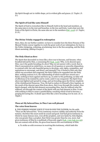 the Spirit though not in visible shape, yet in evident gifts and graces. (J. Taylor, D.
D.)
The Spirit of God like unto Himself
The Spirit of God is everywhere like to Himself, both in the head and members, as
the same juice is in the root and branches, in the tree and fruits. Look what were the
fruits of the Spirit in Christ, the same also are in the members (Gal_5:23). (J. Taylor,
D. D.)
The Divine Trinity engaged in redemption
Here, then, for our further comfort, we have to consider how the three Persons of the
Blessed Trinity concur together to work the great work of our redemption; for here is
the Father designing, ordaining, proclaiming; here is the Son accepting, and the Holy
Ghost anointing. (Bishop Cowper.)
The Holy Ghost as dove
The Spirit that descended on Jesus like a dove was to become, and became, when
breathed abroad by Him, a consuming fire (Luk_3:16). Why, in its descent upon
Him, was it the gentle brooding of a dove? May we not answer with a word, that in
Him it encountered no sinful force, no mass of evil passion or unworthy disposition,
to contend with; but only beautiful germs to develope, only rights, sympathies, and
aspirations to encourage, and direct, and intensify? Yes; it found in Him only that
which was accordant and congenial; the Holy Child to be expanded into the Holy
Man; nothing contrary to it, the withstanding of which would have struck out a
flame; nothing to burn against and burn up, in order to His perfecting; no false will
of affections to be resisted by and to resist, until it was conquered. The Spirit from
above just lighted and spread its wings, and sat brooding upon the Divine simplicity
of the wholehearted Nazarene. True, He had to endure in Himself a fiery baptism, as
the result of the descent upon Him from above. But it was through His contact, thus
Spirit-charged, with the bad element surrounding Him, that He suffered what He
suffered; not through the contact of the Spirit with any bad element in Him. It met
with nothing in Him to cause a painful flame; touching which it had to become a
purging devouring fire. It abode upon Him like a dove brooding over its nest. (S. A.
Tipple.)
Thou art My beloved Son, in Thee I am well pleased
The voice from heaven
I. THE PERSON WHOSE VOICE IT WAS IS GOD THE FATHER; for He saith,
“Thou art My beloved Son.” Every testimony receives validity and authority from the
testator, therefore this must needs be sound and good. God had given testimony to
Christ by many famous men, even all the prophets, and now lately by John Baptist,
who was greater than a prophet, that Christ was greater than he; yea, more, had
given testimony of Him by a multitude of heavenly angels (Luk_1:30; Luk 13:1-35).
But not content with all this, He gives from heaven His own testimony of Him.
1. To strike us with reverence in receiving this testimony, which hath this
178
 