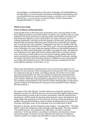 coloured glass, everything looks as the colour of the glass. So God beholding us
through Christ, we receive the dye and tincture of His blood and obedience, and
so are justified and accounted innocent and pure. And thus, as it is said of the
Church (Eze_16:14),we recover our former beauty, which is made perfect
through His beauty. (T. Taylor, D. D.)
Thirty years of age
Years of silence and preparation
In the humble home at Nazareth Jesus spent thirty years; most marvellous in this,
that nothing marvellous is recorded of them. Goodness was so perfect, duty so evenly
performed, the lustre of holiness so mild and steady, that brothers and sisters and
rude Nazarene neighbours came to take all this as a matter of course, saw in it
nothing superhuman; and when at last the disguise was laid aside, and the prophet-
king of Israel, the promised Messiah, stood unveiled, they could still only stupidly
ask, “Is not this Jesus, the carpenter?” Imagination may strive to withdraw the veil
which inspiration has left drawn over these thirty years—the precious episode of the
visit to Jerusalem. For some minds the attempt will have an irresistible fascination,
to others it will be utterly distasteful; and neither may judge the other. But faith and
love should never lose sight of the lessons which speak in the very silence of those
years. Ten times as much of life as our Lord Jesus occupied in public ministry He
spent in private life, preaching no sermon, initiating no public movement, working
no miracle. The Divine ideal of perfect holiness in childhood, youth, and manhood
was realized during thirty years in a life of obscure privacy, mechanical toil, and
home affection and duty. (E. R.Conder, D. D.)
Thirty years of preparation, and about three years of work I how contrary to our
notions of a wise economy of the working powers of a human life! There may possibly
be a reference to the age at which, according to the law, the Levites were to enter
upon their ministrations; but when we consider the short time during which the
actual ministry lasted, we may certainly draw the conclusion that in order to do a
great work in a short time long and patient preparation is necessary; and that they
who would be useful ministers of the Church of Christ should grudge no time and no
amount of labour to fit themselves for the great work committed to them. (Bishop
Harvey Goodwin.)
The author of the “New Phoedo” considers thirty years of age the epoch for the
departure of youth; by which he does not, of course, intend to signify incipient decay,
our frames being as young as they were five years before, while the mind has been
ripening; by youth he means the growing and progressive season, the departure of it
being visible only inasmuch as we have become, as it were, fixed and stationary. The
qualities that peculiarly belong to youth, its quick, throbbing fancies, its exuberance
of energy and feeling, cease, by his reckoning, to be our distinctions at thirty.
Maynard, in the play, speaks of himself as almost thirty—“warning thirty.” “Warning
thirty?” repeats his companion, half-mockingly, half-inquiringly. The other explains,
“‘Tis half the journey, Tom. Depend on it, after thirty, ‘tis time to count the
milestones.” At the age of thirty, according to Lord Lytton, the characters of most
men pass through a revolution; we have reduced to the sober test of reality the
visions of youth; we no longer chase frivolities or hope for chimeras; and we may
181
 