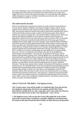 now come with better success than Rasselas to the Choice of Life. Ever to be noted is
the pregnant fact that when our Lord began to be about thirty years of age, then
began His work in earnest, His ministry in public. To many that age is the signal for
selfish indulgence in regrets. To Him it struck the hour of hard work—work that
should cease but in death. (F. Jacox.)
The achievements of youth
Almost everything that is great has been done by youth. For life in general there is
but one decree. Youth is a blunder; manhood a struggle; old age a regret. Do not
suppose that I hold that youth is genius; all that is genius, when young, is Divine.
Why, the greatest captains of ancient and modern times both conquered Italy at five-
and-twenty! Youth, extreme youth, overthrew the Persian empire. Don John of
Austria won Lepanto at twenty-five—the greatest battle of modern times. Had it not
been for the jealousy of Philip, the next year he would have been Emperor of
Mauritania. Gaston de Foix was only twenty-two when he stood a victor on the plain
of Ravenna. Every one remembers Conde and Rocroy at the same age. Gustavus
Adolphus died at thirty-eight. Look at his captains: that wonderful Duke of Weimar,
only thirty-six when he died; Banter himself, after all his miracles, died at forty-five.
Cortes was little more than thirty when he gazed upon the golden cupolas of Mexico.
When Maurice of Saxony died at thirty-two all Europe acknowledged the loss of the
greatest captain and the profoundest statesman of the age. Then there is Nelson,
Clive—but these are warriors, and perhaps you may think there are greater things
than war. I do not; I worship the Lord of hosts. But take the most illustrious
achievements of civil prudence. Innocent III., the greatest of the Popes, was the
despot of Christendom at thirty-seven. John de Medici was a cardinal at fifteen, and,
Guicciardini tells us, baffled with his statecraft Ferdinand of Arragon himself; he was
Pope as Leo X. at thirty-seven. Luther robbed even him of his richest province at
thirty-five. Take Ignatius Loyola and John Wesley; they worked with young brains.
Ignatius was only thirty when he made his pilgrimage and wrote the “Spiritual
Exercises.” Pascal wrote a great work at sixteen, the greatest of Frenchmen, and died
at thirty-seven. Ah, that fatal thirty-seven! Was it experience that guided the pencil of
Raphael when he painted the palaces of Rome? He died at thirty-seven. Richelieu
was Secretary of State at thirty-one. Then there were Bolingbroke and Pitt, both
Ministers before other men leave cricket. Grotius was in great practice at seventeen,
and Attorney-General at twenty-four. And Acquaviva—Acquaviva was general of the
Jesuits, ruled every Cabinet in Europe, and colonized America before he was thirty-
seven. What a career I It is needless to multiply instances. The history of heroes is the
history of youth. (Lord Beaconsfield.)
GREAT TEXTS OF THE BIBLE, "The Baptism of Jesus
Now it came to pass, when all the people were baptized, that, Jesus also having
been baptized, and praying, the heaven was opened, and the Holy Ghost
descended in a bodily form, as a dove, upon him, and a voice came out of heaven,
Thou art my beloved Son; in thee I am well pleased.—Luk_3:21-22.
1. The Baptism of our Lord was the first event of His public life as the Christ;
and on this account alone it would have a peculiar significance and importance.
Previously to this time He had lain hid in Galilee, in silent and secret preparation
182
 