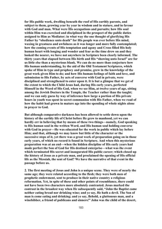 for His public work, dwelling beneath the roof of His earthly parents, and
subject to them, growing year by year in wisdom and in stature, and in favour
with God and man. What were His occupations and pursuits; how His soul
within Him was exercised and disciplined in the prospect of the public duties
assigned to Him as Mediator; in what way the one thought of glorifying His
Father by “obedience unto death” for His people was ever before His mind,
waxing in greatness and awfulness as it was longer and more fully contemplated;
how the coming events of His temptation and agony and Cross filled His holy
human heart with longing and wonder and fear as the time drew on and they
looked the nearer, we have not anywhere in Scripture been clearly informed. The
thirty years that elapsed between His birth and His “showing unto Israel” are for
us little else than a mysterious blank. We can do no more than conjecture how
His human understanding, by the aid of the Old Testament Scriptures, which
spoke of Him in type and prophecy and promise, grew in the knowledge of the
great work given Him to do; and how His human feelings of faith and love, and
submission to His Father, by acts of converse with God in private, were
disciplined and strengthened to enter upon it. It is but a glimpse that we get of
the extent to which the Child Jesus had, during His early years, perfected
Himself in the Word of His God, when we see Him, at twelve years of age, sitting
among the Jewish Doctors in the Temple, the Teacher rather than the taught;
and we can only guess by way of inference how large a portion of His private
hours in youth was spent in secret communion with His Father, when we read of
how the habit had grown in mature age into the spending of whole nights alone
in prayer to God.
But although comparative darkness has been allowed to settle down upon the
history of the earthly life of Christ before He grew to manhood, yet we can
hardly err in believing that by means of these two things—namely, God speaking
to His human soul in the written Word, and His human soul holding converse
with God in prayer—He was educated for the work in public which lay before
Him; and that, although we may know but little of the character or the
successive steps of it, yet there was a great work of preparation going on in those
early years, of which no record is found in Scripture. And when this mysterious
preparation was at an end—when the hidden discipline of His early years had
made perfect the Son of God for His destined enterprise—what was the event
which terminated His secret and inaugurated His public career; which closed up
the history of Jesus as a private man, and proclaimed the opening of His official
life as the Messiah, the sent of God? We have the narrative of that event in the
passage before us.
2. The first meeting of Jesus and John is a unique scene. They were of nearly the
same age; they were related according to the flesh; they were both men of
prophetic endowment, sent to produce in their native country a religious
reformation. Yet, in spite of these and other points of resemblance, there could
not have been two characters more absolutely contrasted. Jesus marked the
contrast in the broadest way when He subsequently said, “John the Baptist came
neither eating bread nor drinking wine; and ye say, He hath a devil. The Son of
man is come eating and drinking; and ye say, Behold, a gluttonous man, and a
winebibber, a friend of publicans and sinners!” John was the child of the desert,
183
 