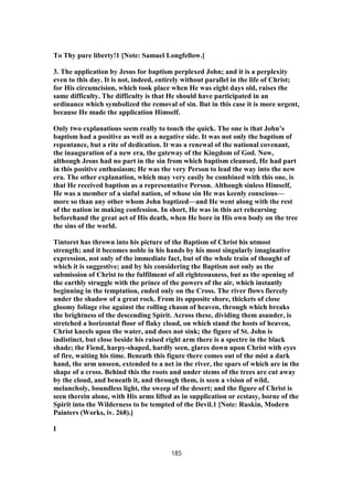 To Thy pure liberty!1 [Note: Samuel Longfellow.]
3. The application by Jesus for baptism perplexed John; and it is a perplexity
even to this day. It is not, indeed, entirely without parallel in the life of Christ;
for His circumcision, which took place when He was eight days old, raises the
same difficulty. The difficulty is that He should have participated in an
ordinance which symbolized the removal of sin. But in this case it is more urgent,
because He made the application Himself.
Only two explanations seem really to touch the quick. The one is that John’s
baptism had a positive as well as a negative side. It was not only the baptism of
repentance, but a rite of dedication. It was a renewal of the national covenant,
the inauguration of a new era, the gateway of the Kingdom of God. Now,
although Jesus had no part in the sin from which baptism cleansed, He had part
in this positive enthusiasm; He was the very Person to lead the way into the new
era. The other explanation, which may very easily be combined with this one, is
that He received baptism as a representative Person. Although sinless Himself,
He was a member of a sinful nation, of whose sin He was keenly conscious—
more so than any other whom John baptized—and He went along with the rest
of the nation in making confession. In short, He was in this act rehearsing
beforehand the great act of His death, when He bore in His own body on the tree
the sins of the world.
Tintoret has thrown into his picture of the Baptism of Christ his utmost
strength; and it becomes noble in his hands by his most singularly imaginative
expression, not only of the immediate fact, but of the whole train of thought of
which it is suggestive; and by his considering the Baptism not only as the
submission of Christ to the fulfilment of all righteousness, but as the opening of
the earthly struggle with the prince of the powers of the air, which instantly
beginning in the temptation, ended only on the Cross. The river flows fiercely
under the shadow of a great rock. From its opposite shore, thickets of close
gloomy foliage rise against the rolling chasm of heaven, through which breaks
the brightness of the descending Spirit. Across these, dividing them asunder, is
stretched a horizontal floor of flaky cloud, on which stand the hosts of heaven,
Christ kneels upon the water, and does not sink; the figure of St. John is
indistinct, but close beside his raised right arm there is a spectre in the black
shade; the Fiend, harpy-shaped, hardly seen, glares down upon Christ with eyes
of fire, waiting his time. Beneath this figure there comes out of the mist a dark
hand, the arm unseen, extended to a net in the river, the spars of which are in the
shape of a cross. Behind this the roots and under stems of the trees are cut away
by the cloud, and beneath it, and through them, is seen a vision of wild,
melancholy, boundless light, the sweep of the desert; and the figure of Christ is
seen therein alone, with His arms lifted as in supplication or ecstasy, borne of the
Spirit into the Wilderness to be tempted of the Devil.1 [Note: Ruskin, Modern
Painters (Works, iv. 268).]
I
185
 