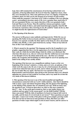kept, there still remained the consciousness of not having realized their own
capacities, of having fallen below the level of what they might have been, what
they were intended to be. This is the guilt born of our very dignity; it haunts the
worthiest, most; it is felt even by the meanest of us in hours of self-scrutiny.
What could the carpenter’s Son know of it? Little or nothing, if He were playing
a part—pretending to heroism; much, it He were a genuine man; much also, if
He were genuinely Divine; very much, therefore, if He were genuinely both—
God and Man in one Person. Then He could have intense perceptions, would
enter into the minds of others, and understand through sympathy what He did
not learn by experience; then, knowing no sin, He could be “made sin for us, that
we might become the righteousness of God in him.”
ii. The Opening of the Heavens
The answer to His prayer came suddenly and impressively. While He was yet
speaking, His Father in heaven heard, and three wonders happened: first the
heavens were opened; secondly the Holy Spirit, in the form of a dove, descended
on Him; and, thirdly, a voice came from heaven, saying: “Thou art my beloved
Son; in thee I am well pleased.”
1. What is meant by the opening? The language used by the Evangelists is very
graphic, suggesting that there was the appearance of a rent being made in the
blue vault, by which the invisible things which lie within were disclosed. But
what does this mean to us, who are well aware that the visible heaven is not what
it was thought to be by the infant mind of the race—the floor of a celestial
palace, the occupants and furnishings of which might be seen if an opening were
made in the ceiling of our earthly abode?
The opening of the heavens was a magnificent emblem: it gave, at the very
beginning of the Saviour’s ministry, a vision, and, as it were, an epitome, of the
whole work He came to do. He saw, it may be, for a brief moment, the glorious
realm from which He had come to earth, and to which, through sorrow and toil,
He was to make His way again. The heavens were opened to Him, as our
Representative and Forerunner, thus giving us the assurance that every obstacle
opposing our return to God would be overcome, and a way made for us into the
very home of His dearest children.
2. This opening of the heavens is one of the most beautiful and significant
circumstances connected with our Lord’s visible ministry. Alas! that it should be
with so many a poor and almost forgotten thing, like the gleam of the lightning,
or the shining of the summer-day of a hundred years ago. With too many men
the question is not, “Is heaven open above us, that we may have commerce
there?”—but, “Is the earth open around us, that we may gather thence our
comforts and our gains? Is the season good? Are the fields fruitful? Will the
times soon mend? Will the click of machinery be heard ere long in full work in
our mills, and the hum of revived trade in our towns?” These questions are good
and right. A man is not worthy of his place in this great complex growing world
if he does not feel an interest in such questions as these. But there are other
questions of wider scope which ought to arise in men’s hearts, and for answer to
187
 