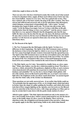 which they ought to listen as for life.
There are not a few who have tried hard to make this world, out of what seemed
to them its abundant riches, supply all their need without Jesus Christ: but who
have been baffled—beaten at every turn. They have gained only to lose. They
have rejoiced, only to feel more acutely the pang of the after vexation. They have
striven and suffered and sorrowed, only to get for inheritance that old bequest,
which Solomon, so long dead, is bequeathing still—“all is vanity.” In their
desolation they begin to think, and to ask, “Is it God who tells us that ‘all is
vanity’? Is He the King of an empty Universe? Is there with Him, in His gift,
nothing better than the things we have won and lost?” And the answer comes—
that there is a way opened to Himself; that He disappoints only that He may
fulfil; He takes away the less that He may give the more; He darkens earth that
He may show us heaven; He has reserved Himself and His fulness for our eternal
portion. Lo! the heavens are opened to them and, wise at last, they find their
inheritance there.
iii. The Descent of the Spirit
1. The New Testament like the Old begins with the Spirit. Yet there is a
difference in their beginnings. The Spirit of the Old Testament comes out from
the darkness; it has to form the light by which we are to see it. But the Spirit of
the New comes from light already created; it descends from the opened heavens.
The Spirit of the Old Testament moves on the face of troubled waters; the Spirit
of the New alights and reposes on the calm bosom of the Son of Man. No wonder
the Spirit of the New Testament is like a dove; it has itself found peace in the
heart of its own creation; it has reached in the soul of Jesus its Sabbath of rest.
2. The Holy Spirit, says St. Luke, “descended in a bodily form, as a dove, upon
him.” What, asks Stalker, was the dove which descended on Jesus? Was there a
real dove, which, attracted by His gentleness, alighted on Him, as such creatures
when domesticated will sometimes do on persons to whom they are drawn by
kindness and amiability? Or was the dove a form of light which glided, with
dove-like motion, down on His head to point Him out, as at Saul’s conversion a
light above the brightness of the sun shone round about him? An ancient legend
says that the whole valley of the Jordan was illuminated.
These questions are not easily answered now. At an earlier time Keble could say
“It is probable that the appearance of fire, or of a bright cloud, which had taken
in former times the shape of a pillar guiding the Israelites, and which afterwards
took that of fiery tongues lighting on the Apostles, now hovered over the Blessed
Jesus in somewhat of the form of a dove, with wings spreading over Him; and we
may be certain that it came down with the gentle steady motion of a dove.”
Alford is quite explicit: “The Holy Spirit descended not only in the manner of a
dove, but in bodily form (Luke): which I cannot understand in any but the literal
sense, as the bodily shape of a dove, seen by the Baptist. There can be no
objection to this, the straightforward interpretation of the narrative, which does
not equally apply to the Holy Spirit being visible at all, which John himself
188
 