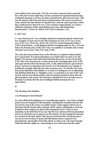 asserts Him to have been (Joh_1:32-34), even more expressly than is asserted
here. Why the Creator Spirit may not have assumed an organized body bearing
symbolical meaning, as well as any other material form, does not seem clear. This
was the ancient, and is the only honest, interpretation. The express assertion of
Luke, and the fact that all four Evangelists have used the same expression, which
they would not have done if it were a mere tertium comparationis, are surely a
sufficient refutation of this rationalizing (and, I may add, blundering)
interpretation.”1 [Note: H. Alford, The Greek Testament, i. 25.]
iv. The Voice
A “voice from heaven” was a familiar method of communicating the will of God.
For examples of such voices in the Old Testament see Gen_21:17; Gen_22:11;
Gen_22:15; Exo_19:19; Exo_20:22; 1Ki_19:12-13. In the Gospels the Father’s
Voice is heard thrice—at the Baptism and the Transfiguration (cf. 2Pe_1:17) and
before the Passion (Joh_12:28). The Voice was audible or articulate only to those
who had “ears to hear” (Joh_5:37; Joh_12:29).
The voice does not proclaim Jesus as the Messiah, as a legend would probably
have represented. No such proclamation was needed either by Jesus or by the
Baptist. The descent of the Spirit had told John that Jesus was the Christ (Joh_
1:33). This voice from heaven, as afterwards at the Transfiguration (Luk_9:35),
and again shortly before the Passion (Joh_12:28), followed closely upon Christ’s
prayer, and may be regarded as the answer to it. His humanity was capable of
needing the strength which the heavenly assurance gave. To call this voice from
heaven the Bath-Kol of the Rabbis, or to treat it as analogous to it, is misleading.
The Rabbinic Bath-Kol, or “Daughter-voice,” is regarded as an echo of the voice
of God; and the Jews liked to believe that it had been granted to them after the
gift of prophecy had ceased. The utterances attributed to it are in some cases so
frivolous or profane that the more intelligent Rabbis denounced it as a
superstition.
II
The Meaning of the Baptism
i. Its Meaning to Christ Himself
For Jesus Himself the Baptism was a transfiguring moment—one of the cardinal
points in the development of His humanity, marking His transition from the life
of a private man to the career of a public teacher. Some suppose that it was at
this point that He became fully conscious of His unique relationship to God and
grasped in all its majesty the plan of His subsequent career. There is more
unanimity in the belief that it was now that He was endowed with the miraculous
powers of which He was to make use in His ministry. In the Gospels His miracles
are ascribed to the Holy Spirit. This does not mean that His own Divine power
was not at work in them; it means that His human nature required to be
potentiated by special gifts of the Holy Spirit, in order to be a fit organ through
which His Divinity might act. And perhaps it was at this time that these gifts
189
 