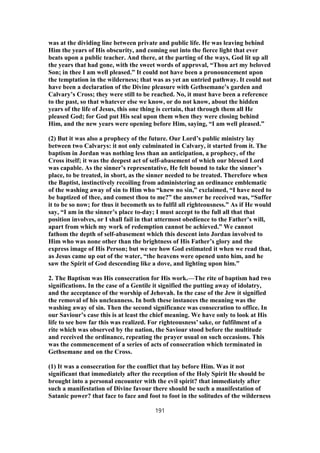 was at the dividing line between private and public life. He was leaving behind
Him the years of His obscurity, and coming out into the fierce light that ever
beats upon a public teacher. And there, at the parting of the ways, God lit up all
the years that had gone, with the sweet words of approval, “Thou art my beloved
Son; in thee I am well pleased.” It could not have been a pronouncement upon
the temptation in the wilderness; that was as yet an untried pathway. It could not
have been a declaration of the Divine pleasure with Gethsemane’s garden and
Calvary’s Cross; they were still to be reached. No, it must have been a reference
to the past, so that whatever else we know, or do not know, about the hidden
years of the life of Jesus, this one thing is certain, that through them all He
pleased God; for God put His seal upon them when they were closing behind
Him, and the new years were opening before Him, saying, “I am well pleased.”
(2) But it was also a prophecy of the future. Our Lord’s public ministry lay
between two Calvarys: it not only culminated in Calvary, it started from it. The
baptism in Jordan was nothing less than an anticipation, a prophecy, of the
Cross itself; it was the deepest act of self-abasement of which our blessed Lord
was capable. As the sinner’s representative, He felt bound to take the sinner’s
place, to be treated, in short, as the sinner needed to be treated. Therefore when
the Baptist, instinctively recoiling from administering an ordinance emblematic
of the washing away of sin to Him who “knew no sin,” exclaimed, “I have need to
be baptized of thee, and comest thou to me?” the answer he received was, “Suffer
it to be so now; for thus it becometh us to fulfil all righteousness.” As if He would
say, “I am in the sinner’s place to-day; I must accept to the full all that that
position involves, or I shall fail in that uttermost obedience to the Father’s will,
apart from which my work of redemption cannot be achieved.” We cannot
fathom the depth of self-abasement which this descent into Jordan involved to
Him who was none other than the brightness of His Father’s glory and the
express image of His Person; but we see how God estimated it when we read that,
as Jesus came up out of the water, “the heavens were opened unto him, and he
saw the Spirit of God descending like a dove, and lighting upon him.”
2. The Baptism was His consecration for His work.—The rite of baptism had two
significations. In the case of a Gentile it signified the putting away of idolatry,
and the acceptance of the worship of Jehovah. In the case of the Jew it signified
the removal of his uncleanness. In both these instances the meaning was the
washing away of sin. Then the second significance was consecration to office. In
our Saviour’s case this is at least the chief meaning. We have only to look at His
life to see how far this was realized. For righteousness’ sake, or fulfilment of a
rite which was observed by the nation, the Saviour stood before the multitude
and received the ordinance, repeating the prayer usual on such occasions. This
was the commencement of a series of acts of consecration which terminated in
Gethsemane and on the Cross.
(1) It was a consecration for the conflict that lay before Him. Was it not
significant that immediately after the reception of the Holy Spirit He should be
brought into a personal encounter with the evil spirit? that immediately after
such a manifestation of Divine favour there should be such a manifestation of
Satanic power? that face to face and foot to foot in the solitudes of the wilderness
191
 
