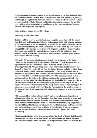(2) Divine renewal is assured to us in the manifestation of the Spirit of God. Thus
did the Father anoint the Son with the Holy Ghost and with power (Act_10:38);
and though the sight of this heavenly effluence in dove-like form appears to have
been seen only by Christ Himself and the Baptist, yet the witness is for us. The
very emblem of the dove is full of teaching as to the character of the Christian
renewal. We sing to the Holy Spirit:
Come as the dove, and spread Thy wings,
The wings of peace and love.
But this emblem is never used in Scripture except in connexion with the Son of
God. It is only in Him that the Spirit of Holiness can dwell with sinners. Yet even
so the dove tells us of the perfect purity in Christ for us; and likewise the effects
of this bestowal of the Spirit upon Jesus reveal the same truth. By that Spirit He
wrought His miracles and spoke His words of grace, and after His resurrection
that Spirit was sent in His name, bringing to the world life and power and
holiness. Sin is, so to speak, the hiatus of human nature, and the Spirit ministers
that holiness which is lacking.
(3) Lastly, Divine restoration is assured to us by the testimony of the Father:
“Thou art my beloved Son; in thee I am well pleased.” The self-same words are
repeated towards the close of our Lord’s ministry, on the Mount of
Transfiguration. St. Peter, writing many years afterwards, doubly assures us
thereof, saying, “He received from God the Father honour and glory, when there
came such a voice to him from the excellent glory, This is my beloved Son, in
whom I am well pleased. And this voice which came from heaven, we heard when
we were with him in the holy mount” (2Pe_1:17-18). And, in addition to this
testimony of words, we have the still more substantial testimony given by the
Father to the Son when He raised Him from the dead (1Pe_1:21), and set Him at
His own right hand in the heavenly places (Eph_1:20). So we sing in the Te
Deum, “When Thou hadst overcome the sharpness of Death, Thou didst open the
kingdom of heaven to all believers.” For the Father, to use the inspired words of
the Apostle Paul, “hath blessed us with all spiritual blessings in heavenly places
in Christ.”
“All alone, so Heaven has willed, we die”; but, as travellers are cheered on a
solitary road when they see the footprints that they know belonged to loved and
trusted ones who have trodden it before, that desolate loneliness is less lonely
when we think that He became dead. He will come to the shrinking single soul, as
He joined Himself to the sad travellers on the road to Emmaus, and “our hearts”
may burn within us even in that last hour of their beating if we can remember
who has become dead and trodden the road before us.1 [Note: Alexander
Maclaren.]
Christ is made the law of the law, the sin of sin, the death of death, that He might
redeem from the curse of the law, justify me and quicken me. While He is the
law, He is also liberty; while He is sin, He is righteousness; while He is death, He
193
 