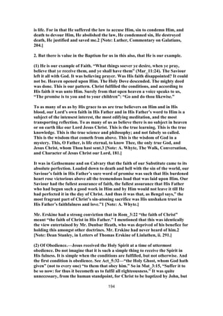 is life. For in that He suffered the law to accuse Him, sin to condemn Him, and
death to devour Him, He abolished the law, He condemned sin, He destroyed
death, He justified and saved me.2 [Note: Luther, Commentary on Galatians,
204.]
2. But there is value in the Baptism for us in this also, that He is our example.
(1) He is our example of Faith. “What things soever ye desire, when ye pray,
believe that ye receive them, and ye shall have them” (Mar_11:24). The Saviour
left it all with God. It was believing prayer. Was His faith disappointed? It could
not be. Heaven opened upon Him. The Holy Dove descended. The mighty deed
was done. This is our pattern. Christ fulfilled the conditions, and according to
His faith it was unto Him. Surely from that open heaven a voice speaks to us,
“The promise is to you and to your children”: “Go and do thou likewise.”
To as many of us as by His grace to us are true believers on Him and in His
blood, our Lord’s own faith in His Father and in His Father’s word to Him is a
subject of the intensest interest, the most edifying meditation, and the most
transporting reflection. To as many of us as believe there is no subject in heaven
or on earth like our Lord Jesus Christ. This is the true learning. This is the true
knowledge. This is the true science and philosophy; and not falsely so called.
This is the wisdom that cometh from above. This is the wisdom of God in a
mystery. This, O Father, is life eternal, to know Thee, the only true God, and
Jesus Christ, whom Thou hast sent.3 [Note: A. Whyte, The Walk, Conversation,
and Character of Jesus Christ our Lord, 181.]
It was in Gethsemane and on Calvary that the faith of our Substitute came to its
absolute perfection. Loaded down to death and hell with the sin of the world, our
Saviour’s faith in His Father’s sure word of promise was such that His burdened
heart rose victorious above all the tremendous load that was laid upon Him. Our
Saviour had the fullest assurance of faith, the fullest assurance that His Father
who had begun such a good work in Him and by Him would not leave it till He
had perfected it in the day of Christ. And thus it was that, as Bengel says,” the
most fragrant part of Christ’s sin-atoning sacrifice was His unshaken trust in
His Father’s faithfulness and love.”1 [Note: A. Whyte.]
Mr. Erskine had a strong conviction that in Rom_3:22 “the faith of Christ”
meant “the faith of Christ in His Father.” I mentioned that this was identically
the view entertained by Mr. Dunbar Heath, who was deprived of his benefice for
holding this amongst other doctrines. Mr. Erskine had never heard of him.2
[Note: Dean Stanley, in Letters of Thomas Erskine of Linlathen, ii. 291.]
(2) Of Obedience.—Jesus received the Holy Spirit at a time of uttermost
obedience. Do not imagine that it is such a simple thing to receive the Spirit in
His fulness. It is simple when the conditions are fulfilled, but not otherwise. And
the first condition is obedience. See Act_5:32—“the Holy Ghost, whom God hath
given” (not to every one) “to them that obey him.” So in Mat_3:15, “Suffer it to
be so now: for thus it becometh us to fulfil all righteousness.” It was quite
unnecessary, from the human standpoint, for Christ to be baptized by John, but
194
 