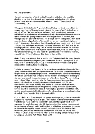 the Lord yielded to it.
Christ is not a teacher of the law, like Moses, but a disciple who would be
obedient to the law, that through such subjection and obedience He might
redeem those who were under the law.3 [Note: Luther, Table-talk (ed. by
F‫צ‬rstemann), i. 352.]
“Compassed with infirmity,” appointed to suffering, our Lord entered into the
deepest experience of humanity, and attained the secret of perfect obedience to
the will of God. We may see in our suffering Lord how through sanctified
suffering we attain harmony with the eternal will. One of the greatest of modern
artists reminds his young brethren that artistic perfection is reached, not
through easy and pleasant exercises, but through battles and agonies. How much
more the immortal perfection of the spirit! Let me not resent the discipline of
trial. A famous traveller tells us that it is a principle thoroughly believed in by all
Asiatics, that the bitterer the remedy the more efficacious it is. This may not be
true in physic, but it is certainly true in morals, when our sorrows are ordained
by God and accompanied by His grace. Let me not, then, wear the fool’s cap in
the school of suffering, but fully learn the great lessons of submission, patience,
trust.1 [Note: W. L. Watkinson, The Gates of Dawn, 288.]
(3) Of Prayer.—It was at a time of prayer that Christ received the Spirit. Prayer
is the condition of receiving the Spirit. “Yet for all this will I be inquired of by
them, to do it for them” (Eze_36:37). We shall never know what this baptism
means unless we obey, believe, and pray.
I rejoice to know of your interest in the great theme—the indwelling of the Holy
Spirit. I am now more and more persuaded that the greatest things are possible if
only we have His power resting upon us. I have seen such a demonstration in my
church last year as I never witnessed before. We met morning after morning in
the early year simply to pray for the power of the Holy Ghost. We were looking
for a revival. When I made my plea for foreign missions, I astonished my
conservative brethren by asking ten thousand dollars this year for our
contribution. Only a few wealthy men among us, and they not likely to do
largely. But when the collection was gathered twenty thousand dollars came,
nobody asked, no solicitation made. It was simply a great impulse of the Spirit,
and the astonishment of all still continues. Now is coming a gracious ingathering
of souls.2 [Note: A. J. Gordon: A Biography, 258.]
COKE, "Luke 3:21. Now when all the people were baptized,— Now while all the
people were receiving baptism. Heylin. If we reflect on the number of the people
who followed John, and were baptized by him, and the regard which they
expressed for him before and after his death, and yet that no sect was produced
in consequence of such a belief and baptism, it will afford a very good argument
in favour of the superior power, dignity, character, and office of Jesus. It is
observable, that all the three voices from heaven, by which the Father bore
witness to Christ, were pronounced while he was praying, or very quickly after
it. Compare Ch. Luke 9:29-35 and John 12:38
195
 